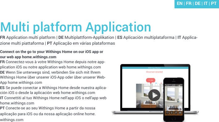 Multi platform ApplicationFR Application multi platform | DE Multiplattform-Applikation | ES Aplicación multiplataforma | IT Applica-zione multi piattaforma | PT Aplicação em várias plataformasConnect on the go to your Withings Home on our iOS app or our web app home.withings.comFR Connectez-vous à votre Withings Home depuis notre app-plication iOS ou notre application web home.withings.comDE Wenn Sie unterwegs sind, verbinden Sie sich mit Ihrem Withings Home über unserer iOS-App oder über unserer Web-App home.withings.comES Se puede conectar a Withings Home desde nuestra aplica-ción iOS o desde la aplicación web home.withings.com IT Connettiti al tuo Withings Home nell’app iOS o nell’app web home.withings.comPT Conecte-se ao seu Withings Home a partir da nossa aplicação para iOS ou da nossa aplicação online home.withings.comEN | FR | DE | IT | PT
