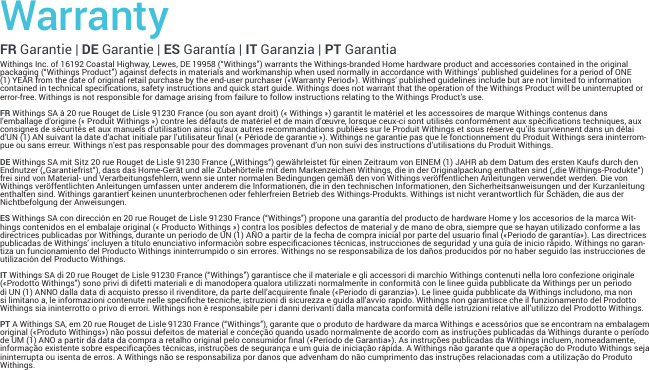 WarrantyFR Garantie | DE Garantie | ES Garantía | IT Garanzia | PT GarantiaWithings Inc. of 16192 Coastal Highway, Lewes, DE 19958 (“Withings”) warrants the Withings-branded Home hardware product and accessories contained in the original packaging (“Withings Product”) against defects in materials and workmanship when used normally in accordance with Withings’ published guidelines for a period of ONE (1) YEAR from the date of original retail purchase by the end-user purchaser («Warranty Period»). Withings’ published guidelines include but are not limited to information contained in technical specications, safety instructions and quick start guide. Withings does not warrant that the operation of the Withings Product will be uninterrupted or error-free. Withings is not responsible for damage arising from failure to follow instructions relating to the Withings Product’s use.FR Withings SA à 20 rue Rouget de Lisle 91230 France (ou son ayant droit) (« Withings ») garantit le matériel et les accessoires de marque Withings contenus dans l’emballage d’origine (« Produit Withings ») contre les défauts de matériel et de main d’œuvre, lorsque ceux-ci sont utilisés conformément aux spécications techniques, aux consignes de sécurités et aux manuels d’utilisation ainsi qu’aux autres recommandations publiées sur le Produit Withings et sous réserve qu’ils surviennent dans un délai d’UN (1) AN suivant la date d’achat initiale par l’utilisateur nal (« Période de garantie »). Withings ne garantie pas que le fonctionnement du Produit Withings sera ininterrom-pue ou sans erreur. Withings n’est pas responsable pour des dommages provenant d’un non suivi des instructions d’utilisations du Produit Withings. DE Withings SA mit Sitz 20 rue Rouget de Lisle 91230 France („Withings“) gewährleistet für einen Zeitraum von EINEM (1) JAHR ab dem Datum des ersten Kaufs durch den Endnutzer („Garantiefrist“), dass das Home-Gerät und alle Zubehörteile mit dem Markenzeichen Withings, die in der Originalpackung enthalten sind („die Withings-Produkte“) frei sind von Material- und Verarbeitungsfehlern, wenn sie unter normalen Bedingungen gemäß den von Withings veröffentlichen Anleitungen verwendet werden. Die von Withings veröffentlichten Anleitungen umfassen unter anderem die Informationen, die in den technischen Informationen, den Sicherheitsanweisungen und der Kurzanleitung enthalten sind. Withings garantiert keinen ununterbrochenen oder fehlerfreien Betrieb des Withings-Produkts. Withings ist nicht verantwortlich für Schäden, die aus der Nichtbefolgung der Anweisungen. ES Withings SA con dirección en 20 rue Rouget de Lisle 91230 France (“Withings”) propone una garantía del producto de hardware Home y los accesorios de la marca Wit-hings contenidos en el embalaje original (« Producto Withings ») contra los posibles defectos de material y de mano de obra, siempre que se hayan utilizado conforme a las directrices publicadas por Withings, durante un periodo de UN (1) AÑO a partir de la fecha de compra inicial por parte del usuario nal («Periodo de garantía»). Las directrices publicadas de Withings’ incluyen a título enunciativo información sobre especicaciones técnicas, instrucciones de seguridad y una guía de inicio rápido. Withings no garan-tiza un funcionamiento del Producto Withings ininterrumpido o sin errores. Withings no se responsabiliza de los daños producidos por no haber seguido las instrucciones de utilización del Producto Withings.IT Withings SA di 20 rue Rouget de Lisle 91230 France (“Withings”) garantisce che il materiale e gli accessori di marchio Withings contenuti nella loro confezione originale («Prodotto Withings”) sono privi di difetti materiali e di manodopera qualora utilizzati normalmente in conformità con le linee guida pubblicate da Withings per un periodo di UN (1) ANNO dalla data di acquisto presso il rivenditore, da parte dell’acquirente nale («Periodo di garanzia»). Le linee guida pubblicate da Withings includono, ma non si limitano a, le informazioni contenute nelle speciche tecniche, istruzioni di sicurezza e guida all’avvio rapido. Withings non garantisce che il funzionamento del Prodotto Withings sia ininterrotto o privo di errori. Withings non è responsabile per i danni derivanti dalla mancata conformità delle istruzioni relative all’utilizzo del Prodotto Withings.PT A Withings SA, em 20 rue Rouget de Lisle 91230 France (“Withings”), garante que o produto de hardware da marca Withings e acessórios que se encontram na embalagem original («Produto Withings») não possui defeitos de material e conceção quando usado normalmente de acordo com as instruções publicadas da Withings durante o período de UM (1) ANO a partir da data da compra a retalho original pelo consumidor nal («Período de Garantia»). As instruções publicadas da Withings incluem, nomeadamente, informação existente sobre especicações técnicas, instruções de segurança e um guia de iniciação rápida. A Withings não garante que a operação do Produto Withings seja ininterrupta ou isenta de erros. A Withings não se responsabiliza por danos que advenham do não cumprimento das instruções relacionadas com a utilização do Produto Withings.