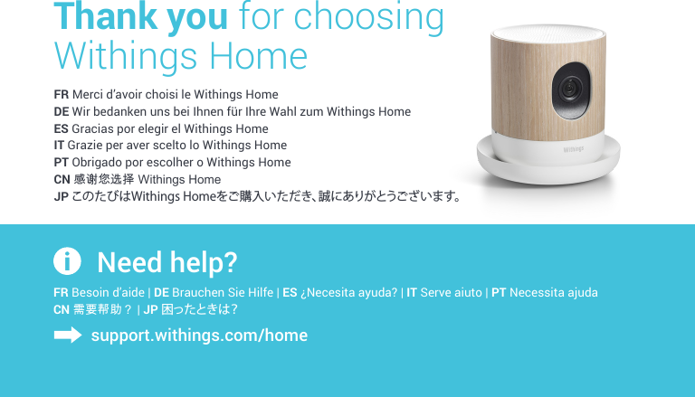 FR Merci d’avoir choisi le Withings HomeDE Wir bedanken uns bei Ihnen für Ihre Wahl zum Withings HomeES Gracias por elegir el Withings HomeIT Grazie per aver scelto lo Withings HomePT Obrigado por escolher o Withings HomeCN 感谢您选择 Withings HomeJP このたびはWithings Homeをご購入いただき、誠にありがとうございます。Thank you for choosing  Withings HomeFR Besoin d’aide | DE Brauchen Sie Hilfe | ES ¿Necesita ayuda? | IT Serve aiuto | PT Necessita ajuda CN 需要帮助？ | JP 困ったときは？Need help?support.withings.com/home
