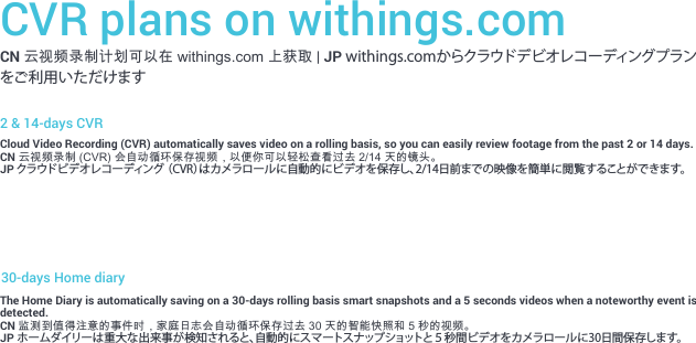 CVR plans on withings.comCN 云视频录制计划可以在 withings.com 上获取 | JP withings.comからクラウドデビオレコーディングプランをご利用いただけます2 &amp; 14-days CVRCloud Video Recording (CVR) automatically saves video on a rolling basis, so you can easily review footage from the past 2 or 14 days.CN 云视频录制 (CVR) 会自动循环保存视频，以便你可以轻松查看过去 2/14 天的镜头。JP クラウドビデオレコーディング （CVR）はカメラロールに自動的にビデオを保存し、2/14日前までの映像を簡単に閲覧することができます。30-days Home diaryThe Home Diary is automatically saving on a 30-days rolling basis smart snapshots and a 5 seconds videos when a noteworthy event is detected.CN 监测到值得注意的事件时，家庭日志会自动循环保存过去 30 天的智能快照和 5 秒的视频。JP ホームダイリーは重大な出来事が検知されると、自動的にスマートスナップショットと５秒間ビデオをカメラロールに30日間保存します。
