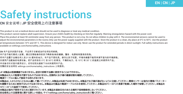 Safety instructionsCN 安全说明 | JP 安全使用上の注意事項 This product is not a medical device and should not be used to diagnose or treat any medical condition.This product cannot replace adult supervision. Ensure your child’s health by checking on him/her regularly. Warning strangulation hazard with the power cord.Place the product at least 50 centimeter away from any person. This product is not a toy. Do not allow children to play with it. The environmental sensors cannot be used to adjust the environmental parameters in the rooms.Only use the power supply supplied with the product. Store the product in a clean, dry place at 0°C to 50°C. Use the product at temperatures between 10°C and 35° C. This device is designed for indoor use only. Never use the product for extended periods in direct sunlight. Full safety instructions are available on withings.com/home/safety_instructions.CN 本产品并非医疗设备，不应用于诊断或治疗任何任何疾病。本产品不能代替成人监管。通过定期检查你的孩子确保他/她的健康。警告：电源线有窒息的危险。将本产品置于远离任何人至少 50 厘米的地方。本产品不是玩具。请勿让孩子玩耍。环境传感器不能用来调节室内的环境参数。仅使用产品配备的电源设备。把产品存放在 0°C 至 50°C 的清洁、干燥的地方。在 10°C 和 35° C 的温度之间使用本产品。本设备仅针对室内使用设计。切勿在阳光直射下长时间使用本产品。完整的安全说明在 withings.com/home/safety_instructions 上有提供。JP 本製品は医療機器ではありません。症状の診断や治療に使用することはできません。本製品は大人の監督を代替するものではありません。定期的にお子様の健康状態を確認してください。電源ケーブルに絡んで窒息する恐れがあります。本製品は、人から少なくとも50cm離して置いてください。本製品は玩具ではありません。本製品でお子様が遊ばないように注意してください。環境センサーは室内の環境パラメーターを調整するために使用するものではありません。本製品は付属品の電源ケーブルのみを使用してください。本製品を0°C～50°Cの清潔で乾燥した場所で保管してください。本製品を10°C～35° Cの温度下で使用してください。本製品は室内で使用するために設計されています。本製品を直射日光のあたる場所で長時間使用しないでください。安全使用上の注意事項に関する詳しい内容は、サイトwithings.com/home/safety_instructionsをご覧ください。EN | CN | JP