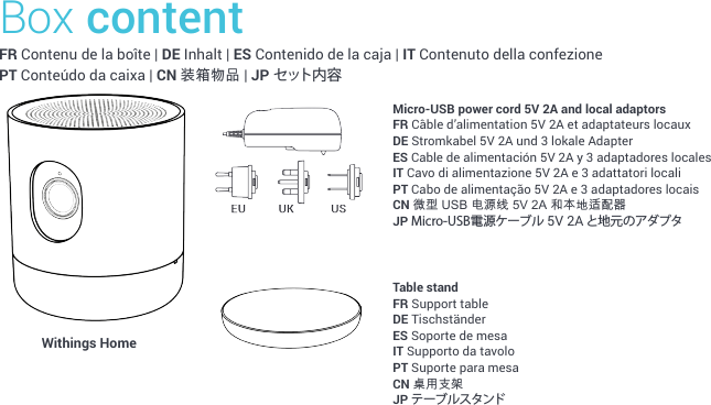 Box contentFR Contenu de la boîte | DE Inhalt | ES Contenido de la caja | IT Contenuto della confezione PT Conteúdo da caixa | CN 装箱物品 | JP セ ット 内 容Micro-USB power cord 5V 2A and local adaptorsFR Câble d’alimentation 5V 2A et adaptateurs locauxDE Stromkabel 5V 2A und 3 lokale AdapterES Cable de alimentación 5V 2A y 3 adaptadores localesIT Cavo di alimentazione 5V 2A e 3 adattatori localiPT Cabo de alimentação 5V 2A e 3 adaptadores locaisCN 微型 USB 电源线 5V 2A 和本地适配器JP Micro-USB電源ケーブル 5V 2A と地元のアダプタ Withings Home Table standFR Support tableDE TischständerES Soporte de mesaIT Supporto da tavoloPT Suporte para mesaCN 桌用支架JP テーブルスタンド