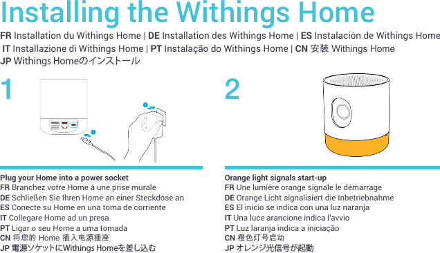 FR Installation du Withings Home | DE Installation des Withings Home | ES Instalación de Withings Home IT Installazione di Withings Home | PT Instalação do Withings Home | CN 安装 Withings Home JP Withings HomeのインストールInstalling the Withings Home1 2Plug your Home into a power socketFR Branchez votre Home à une prise murale DE Schließen Sie Ihren Home an einer Steckdose anES Conecte su Home en una toma de corriente IT Collegare Home ad un presa PT Ligar o seu Home a uma tomadaCN 将您的 Home 插入电源插座  JP 電源ソケットにWithings Homeを差し込むOrange light signals start-upFR Une lumière orange signale le démarrageDE Orange Licht signalisiert die InbetriebnahmeES El inicio se indica con una luz naranja IT Una luce arancione indica l’avvioPT Luz laranja indica a iniciaçãoCN 橙色灯号启动JP オレンジ光信号が起動