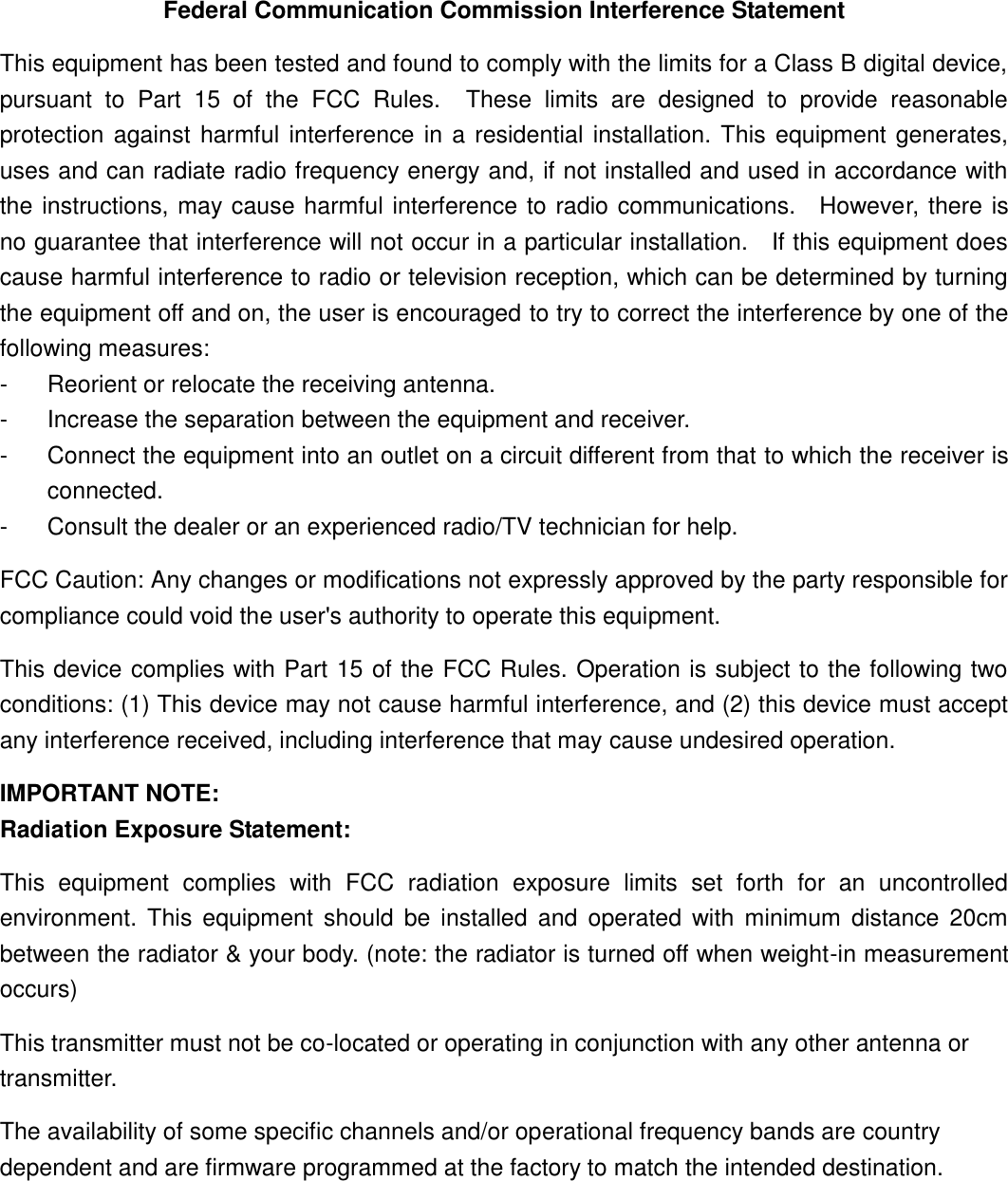 Federal Communication Commission Interference Statement This equipment has been tested and found to comply with the limits for a Class B digital device, pursuant  to  Part  15  of  the  FCC  Rules.    These  limits  are  designed  to  provide  reasonable protection against harmful interference in a residential installation. This equipment generates, uses and can radiate radio frequency energy and, if not installed and used in accordance with the instructions, may cause harmful interference to radio communications.    However, there is no guarantee that interference will not occur in a particular installation.    If this equipment does cause harmful interference to radio or television reception, which can be determined by turning the equipment off and on, the user is encouraged to try to correct the interference by one of the following measures: -  Reorient or relocate the receiving antenna. -  Increase the separation between the equipment and receiver. -  Connect the equipment into an outlet on a circuit different from that to which the receiver is connected. -  Consult the dealer or an experienced radio/TV technician for help. FCC Caution: Any changes or modifications not expressly approved by the party responsible for compliance could void the user&apos;s authority to operate this equipment. This device complies with Part 15 of the FCC Rules. Operation is subject to the following two conditions: (1) This device may not cause harmful interference, and (2) this device must accept any interference received, including interference that may cause undesired operation. IMPORTANT NOTE: Radiation Exposure Statement: This  equipment  complies  with  FCC  radiation  exposure  limits  set  forth  for  an  uncontrolled environment. This  equipment should  be  installed  and  operated with  minimum  distance  20cm between the radiator &amp; your body. (note: the radiator is turned off when weight-in measurement occurs) This transmitter must not be co-located or operating in conjunction with any other antenna or transmitter. The availability of some specific channels and/or operational frequency bands are country dependent and are firmware programmed at the factory to match the intended destination.   