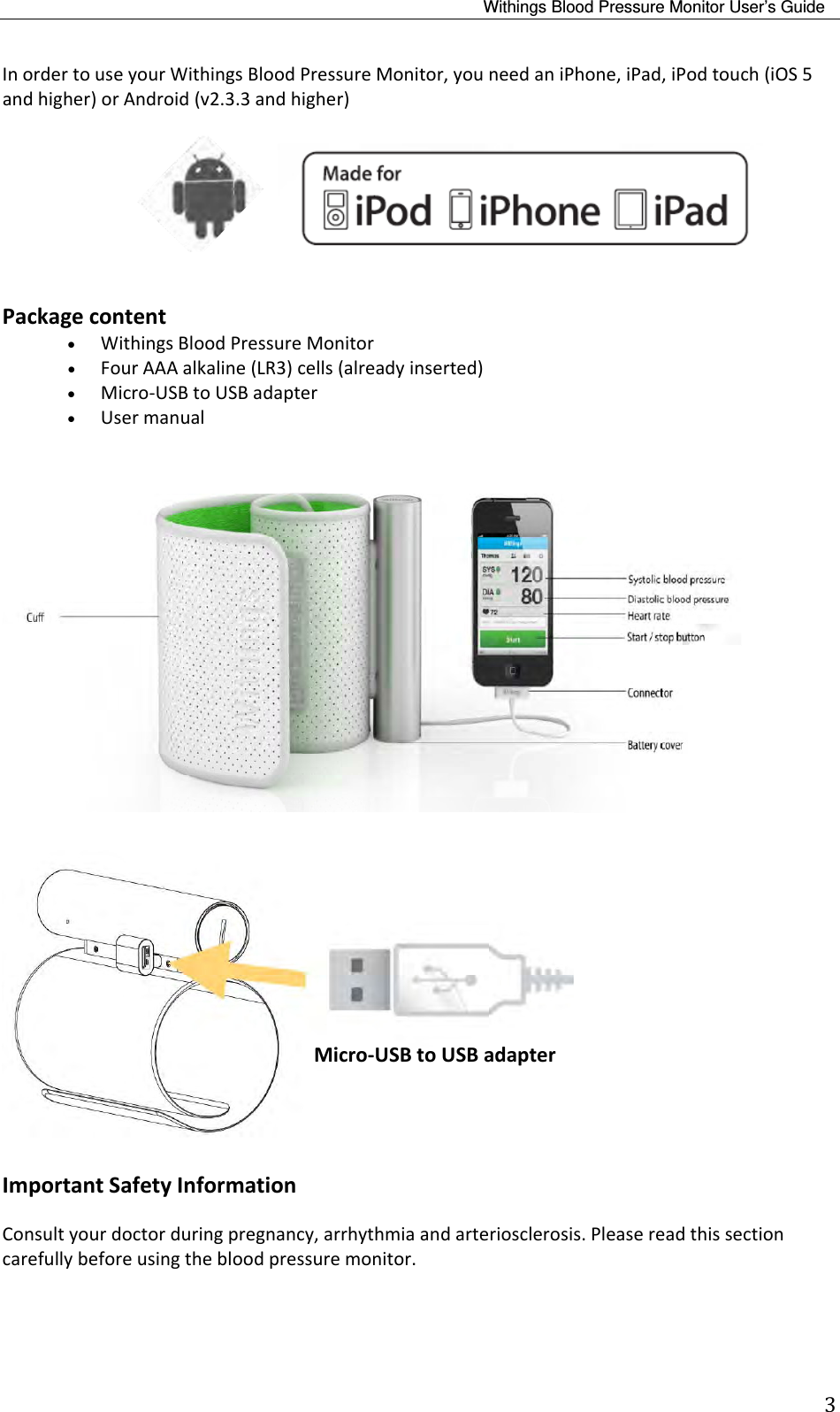 Withings Blood Pressure Monitor User’s Guide 3InordertouseyourWithingsBloodPressureMonitor,youneedaniPhone,iPad,iPodtouch(iOS5andhigher)orAndroid(v2.3.3andhigher)  Packagecontent WithingsBloodPressureMonitor FourAAAalkaline(LR3)cells(alreadyinserted) Micro‐USBtoUSBadapter UsermanualImportantSafetyInformationConsultyourdoctorduringpregnancy,arrhythmiaandarteriosclerosis.Pleasereadthissectioncarefullybeforeusingthebloodpressuremonitor.Micro‐USBtoUSBadapter