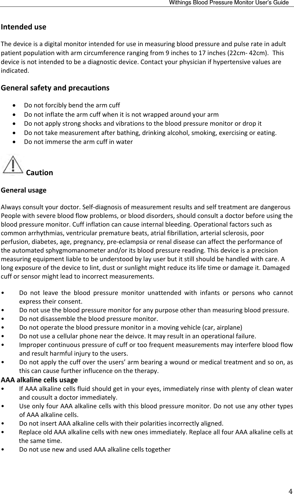 Withings Blood Pressure Monitor User’s Guide 4IntendeduseThedeviceisadigitalmonitorintendedforuseinmeasuringbloodpressureandpulserateinadultpatientpopulationwitharmcircumferencerangingfrom9inchesto17inches(22cm‐42cm).Thisdeviceisnotintendedtobeadiagnosticdevice.Contactyourphysicianifhypertensivevaluesareindicated.Generalsafetyandprecautions Donotforciblybendthearmcuff Donotinflatethearmcuffwhenitisnotwrappedaroundyourarm Donotapplystrongshocksandvibrationstothebloodpressuremonitorordropit Donottakemeasurementafterbathing,drinkingalcohol,smoking,exercisingoreating. DonotimmersethearmcuffinwaterCautionGeneralusageAlwaysconsultyourdoctor.Self‐diagnosisofmeasurementresultsandselftreatmentaredangerousPeoplewithseverebloodflowproblems,orblooddisorders,shouldconsultadoctorbeforeusingthebloodpressuremonitor.Cuffinflationcancauseinternalbleeding.Operationalfactorssuchascommonarrhythmias,ventricularprematurebeats,atrialfibrillation,arterialsclerosis,poorperfusion,diabetes,age,pregnancy,pre‐eclampsiaorrenaldiseasecanaffecttheperformanceoftheautomatedsphygmomanometerand/oritsbloodpressurereading.Thisdeviceisaprecisionmeasuringequipmentliabletobeunderstoodbylayuserbutitstillshouldbehandledwithcare.Alongexposureofthedevicetolint,dustorsunlightmightreduceitslifetimeordamageit.Damagedcufforsensormightleadtoincorrectmeasurements.• Donotleavethebloodpressuremonitorunattendedwithinfantsorpersonswhocannotexpresstheirconsent.• Donotusethebloodpressuremonitorforanypurposeotherthanmeasuringbloodpressure.• Donotdisassemblethebloodpressuremonitor.• Donotoperatethebloodpressuremonitorinamovingvehicle(car,airplane)• Donotuseacellularphonenearthedeivce.Itmayresultinanoperationalfailure.• Impropercontinuouspressureofcuffortoofrequentmeasurementsmayinterferebloodflowandresultharmfulinjurytotheusers.• Donotapplythecuffovertheusers’armbearingawoundormedicaltreatmentandsoon,asthiscancausefurtherinflucenceonthetherapy.AAAalkalinecellsusage• IfAAAalkalinecellsfluidshouldgetinyoureyes,immediatelyrinsewithplentyofcleanwaterandcousultadoctorimmediately.• UseonlyfourAAAalkalinecellswiththisbloodpressuremonitor.DonotuseanyothertypesofAAAalkalinecells.• DonotinsertAAAalkalinecellswiththeirpolaritiesincorrectlyaligned.•ReplaceoldAAAalkalinecellswithnewonesimmediately.ReplaceallfourAAAalkalinecellsatthesametime.• DonotusenewandusedAAAalkalinecellstogether