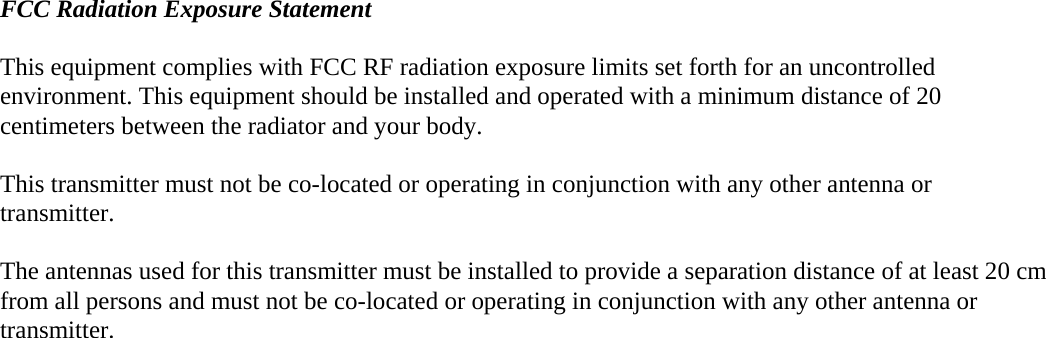  FCC Radiation Exposure Statement  This equipment complies with FCC RF radiation exposure limits set forth for an uncontrolled environment. This equipment should be installed and operated with a minimum distance of 20 centimeters between the radiator and your body.  This transmitter must not be co-located or operating in conjunction with any other antenna or transmitter.  The antennas used for this transmitter must be installed to provide a separation distance of at least 20 cm from all persons and must not be co-located or operating in conjunction with any other antenna or transmitter.   