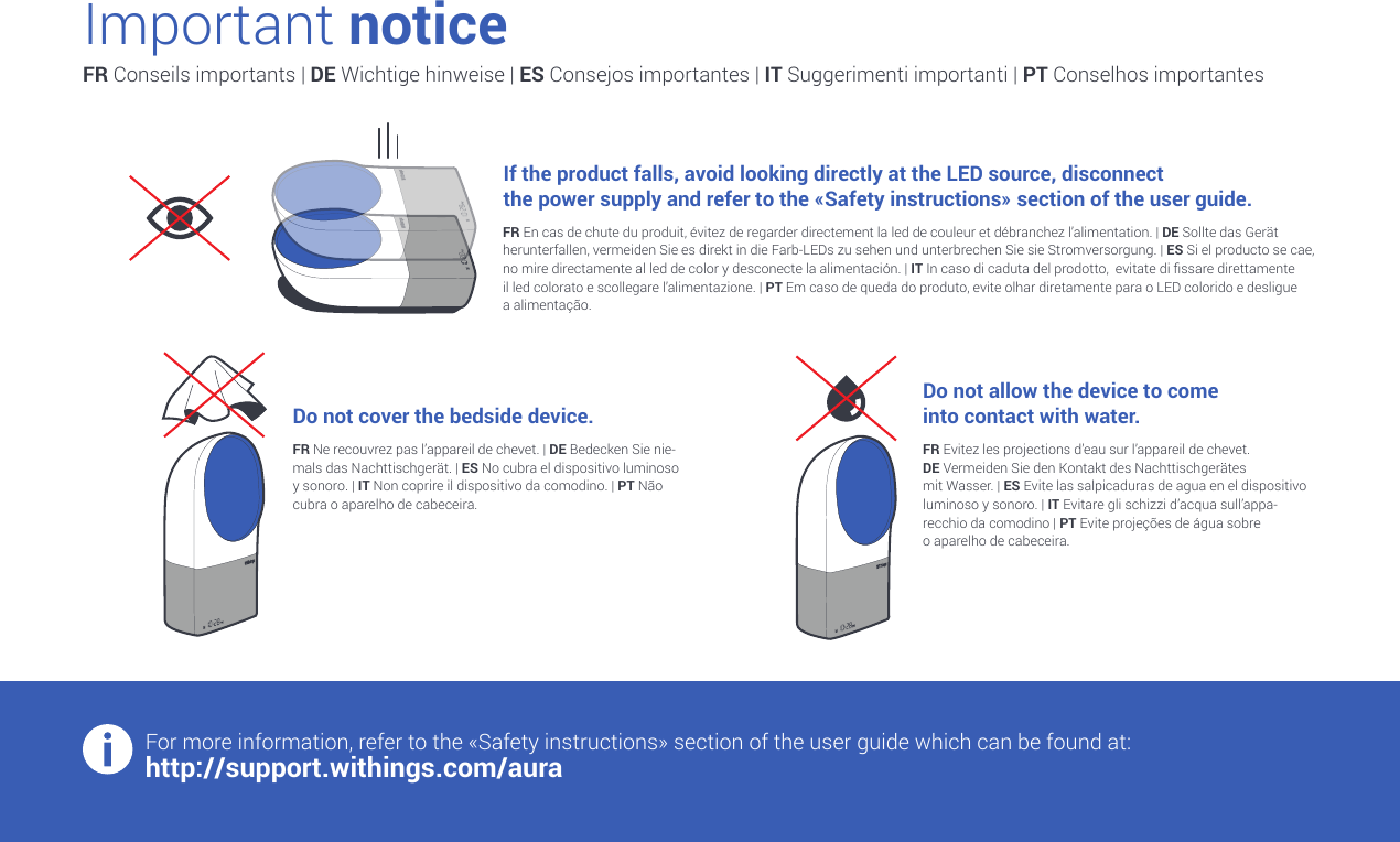 Important noticeFR Conseils importants | DE Wichtige hinweise | ES Consejos importantes | IT Suggerimenti importanti | PT Conselhos importantesIf the product falls, avoid looking directly at the LED source, disconnect  the power supply and refer to the «Safety instructions» section of the user guide.Do not cover the bedside device.Do not allow the device to come  into contact with water.For more information, refer to the «Safety instructions» section of the user guide which can be found at:http://support.withings.com/auraFR En cas de chute du produit, évitez de regarder directement la led de couleur et débranchez l’alimentation. | DE Sollte das Gerät herunterfallen, vermeiden Sie es direkt in die Farb-LEDs zu sehen und unterbrechen Sie sie Stromversorgung. | ES Si el producto se cae, no mire directamente al led de color y desconecte la alimentación. | IT In caso di caduta del prodotto,  evitate di ssare direttamente  il led colorato e scollegare l’alimentazione. | PT Em caso de queda do produto, evite olhar diretamente para o LED colorido e desligue  a alimentação.FR Ne recouvrez pas l’appareil de chevet. | DE Bedecken Sie nie-mals das Nachttischgerät. | ES No cubra el dispositivo luminoso y sonoro. | IT Non coprire il dispositivo da comodino. | PT Não cubra o aparelho de cabeceira.FR Evitez les projections d’eau sur l’appareil de chevet. DE Vermeiden Sie den Kontakt des Nachttischgerätes  mit Wasser. | ES Evite las salpicaduras de agua en el dispositivo luminoso y sonoro. | IT Evitare gli schizzi d’acqua sull’appa-recchio da comodino | PT Evite projeções de água sobre  o aparelho de cabeceira.