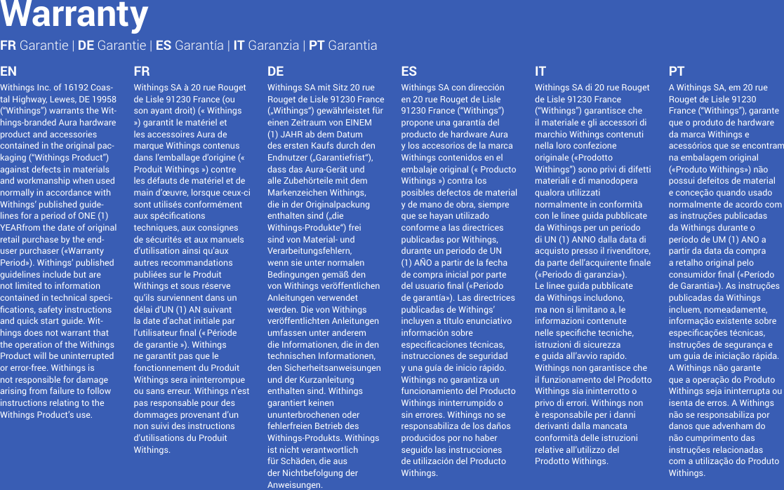 11Withings Inc. of 16192 Coas-tal Highway, Lewes, DE 19958 (“Withings”) warrants the Wit-hings-branded Aura hardware product and accessories contained in the original pac-kaging (“Withings Product”) against defects in materials and workmanship when used normally in accordance with Withings’ published guide-lines for a period of ONE (1) YEARfrom the date of original retail purchase by the end-user purchaser («Warranty Period»). Withings’ published guidelines include but are not limited to information contained in technical speci-cations, safety instructions and quick start guide. Wit-hings does not warrant that the operation of the Withings Product will be uninterrupted or error-free. Withings is not responsible for damage arising from failure to follow instructions relating to the Withings Product’s use.EN FR DE ES IT PTWithings SA à 20 rue Rouget de Lisle 91230 France (ou son ayant droit) (« Withings ») garantit le matériel et les accessoires Aura de marque Withings contenus dans l’emballage d’origine (« Produit Withings ») contre les défauts de matériel et de main d’œuvre, lorsque ceux-ci sont utilisés conformément aux spécications techniques, aux consignes de sécurités et aux manuels d’utilisation ainsi qu’aux autres recommandations publiées sur le Produit Withings et sous réserve qu’ils surviennent dans un délai d’UN (1) AN suivant la date d’achat initiale par l’utilisateur nal (« Période de garantie »). Withings ne garantit pas que le fonctionnement du Produit Withings sera ininterrompue ou sans erreur. Withings n’est pas responsable pour des dommages provenant d’un non suivi des instructions d’utilisations du Produit Withings.Withings SA mit Sitz 20 rue Rouget de Lisle 91230 France („Withings“) gewährleistet für einen Zeitraum von EINEM (1) JAHR ab dem Datum des ersten Kaufs durch den Endnutzer („Garantiefrist“), dass das Aura-Gerät und alle Zubehörteile mit dem Markenzeichen Withings, die in der Originalpackung enthalten sind („die Withings-Produkte“) frei sind von Material- und Verarbeitungsfehlern, wenn sie unter normalen Bedingungen gemäß den von Withings veröffentlichen Anleitungen verwendet werden. Die von Withings veröffentlichten Anleitungen umfassen unter anderem die Informationen, die in den technischen Informationen, den Sicherheitsanweisungen und der Kurzanleitung enthalten sind. Withings garantiert keinen ununterbrochenen oder fehlerfreien Betrieb des Withings-Produkts. Withings ist nicht verantwortlich für Schäden, die aus der Nichtbefolgung der Anweisungen.Withings SA con dirección en 20 rue Rouget de Lisle 91230 France (“Withings”) propone una garantía del producto de hardware Aura y los accesorios de la marca Withings contenidos en el embalaje original (« Producto Withings ») contra los posibles defectos de material y de mano de obra, siempre que se hayan utilizado conforme a las directrices publicadas por Withings, durante un periodo de UN (1) AÑO a partir de la fecha de compra inicial por parte del usuario nal («Periodo de garantía»). Las directrices publicadas de Withings’ incluyen a título enunciativo información sobre especicaciones técnicas, instrucciones de seguridad y una guía de inicio rápido. Withings no garantiza un funcionamiento del Producto Withings ininterrumpido o sin errores. Withings no se responsabiliza de los daños producidos por no haber seguido las instrucciones de utilización del Producto Withings.Withings SA di 20 rue Rouget de Lisle 91230 France (“Withings”) garantisce che il materiale e gli accessori di marchio Withings contenuti nella loro confezione originale («Prodotto Withings”) sono privi di difetti materiali e di manodopera qualora utilizzati normalmente in conformità con le linee guida pubblicate da Withings per un periodo di UN (1) ANNO dalla data di acquisto presso il rivenditore, da parte dell’acquirente nale («Periodo di garanzia»). Le linee guida pubblicate da Withings includono, ma non si limitano a, le informazioni contenute nelle speciche tecniche, istruzioni di sicurezza e guida all’avvio rapido. Withings non garantisce che il funzionamento del Prodotto Withings sia ininterrotto o privo di errori. Withings non è responsabile per i danni derivanti dalla mancata conformità delle istruzioni relative all’utilizzo del Prodotto Withings.A Withings SA, em 20 rue Rouget de Lisle 91230 France (“Withings”), garante que o produto de hardware da marca Withings e acessórios que se encontram na embalagem original («Produto Withings») não possui defeitos de material e conceção quando usado normalmente de acordo com as instruções publicadas da Withings durante o período de UM (1) ANO a partir da data da compra a retalho original pelo consumidor nal («Período de Garantia»). As instruções publicadas da Withings incluem, nomeadamente, informação existente sobre especicações técnicas, instruções de segurança e um guia de iniciação rápida. A Withings não garante que a operação do Produto Withings seja ininterrupta ou isenta de erros. A Withings não se responsabiliza por danos que advenham do não cumprimento das instruções relacionadas com a utilização do Produto Withings.WarrantyFR Garantie | DE Garantie | ES Garantía | IT Garanzia | PT Garantia