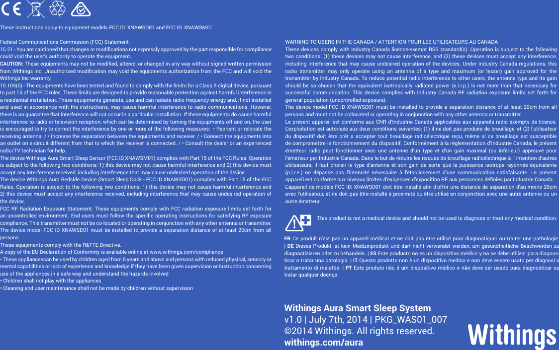 12These instructions apply to equipment models FCC ID: XNAWSD01 and FCC ID: XNAWSM01 Federal Communications Commission (FCC) Statement15.21 - You are cautioned that changes or modications not expressly approved by the part responsible for compliance could void the user’s authority to operate the equipment.CAUTION: These equipments may not be modied, altered, or changed in any way without signed written permission from Withings Inc. Unauthorized modication may void the equipments authorization from the FCC and will void the Withings Inc warranty.15.105(b) - The equipments have been tested and found to comply with the limits for a Class B digital device, pursuant to part 15 of the FCC rules. These limits are designed to provide reasonable protection against harmful interference in a residential installation. These equipments generate, use and can radiate radio frequency energy and, if not installed and used in accordance with the instructions, may cause harmful interference to radio communications. However, there is no guarantee that interference will not occur in a particular installation. If these equipments do cause harmful interference to radio or television reception, which can be determined by turning the equipments off and on, the user is encouraged to try to correct the interference by one or more of the following measures:  • Reorient or relocate the receiving antenna. / • Increase the separation between the equipments and receiver. / • Connect the equipments into an outlet on a circuit different from that to which the receiver is connected. / • Consult the dealer or an experienced radio/TV technician for help.The device Withings Aura Smart Sleep Sensor (FCC ID XNAWSM01) complies with Part 15 of the FCC Rules. Operation is subject to the following two conditions: 1) this device may not cause harmful interference and 2) this device must accept any interference received, including interference that may cause undesired operation of the device.The device Withings Aura Bedside Device (Smart Sleep Dock - FCC ID XNAWSD01) complies with Part 15 of the FCC Rules. Operation is subject to the following two conditions: 1) this device may not cause harmful interference and 2) this device must accept any interference received, including interference that may cause undesired operation of the device.FCC RF Radiation Exposure Statement: These equipments comply with FCC radiation exposure limits set forth for an uncontrolled environment. End users  must follow the specic  operating instructions for  satisfying  RF exposure compliance. This transmitter must not be co-located or operating in conjunction with any other antenna or transmitter.The device model FCC ID XNAWSD01 must be installed to provide a separation distance of at least 20cm from all persons.These equipments comply with the R&amp;TTE Directive.A copy of the EU Declaration of Conformity is available online at www.withings.com/compliance• These appliancescan be used by children aged from 8 years and above and persons with reduced physical, sensory or mental capabilities or lack of experience and knowledge if they have been given supervision or instruction concerning use of the appliances in a safe way and understand the hazards involved• Children shall not play with the appliances• Cleaning and user maintenance shall not be made by children without supervisionWARNING TO USERS IN THE CANADA / ATTENTION POUR LES UTILISATEURS AU CANADAThese devices comply with Industry Canada licence-exempt RSS standard(s). Operation is subject to the following two conditions: (1) these devices may not cause interference, and (2) these devices must accept any interference, including interference that may cause undesired operation of the devices. Under Industry Canada regulations, this radio transmitter may only operate using an antenna of a type and maximum (or lesser) gain approved for the transmitter by Industry Canada. To reduce potential radio interference to other users, the antenna type and its gain should be so chosen that the equivalent isotropically radiated power (e.i.r.p.) is not more than that necessary for successful communication. This device complies with Industry Canada RF radiation exposure limits set forth for general population (uncontrolled exposure). The device model FCC ID XNAWSD01 must be installed to provide a separation distance of at least 20cm from all persons and must not be collocated or operating in conjunction with any other antenna or transmitter.Le présent appareil est conforme aux CNR d’Industrie Canada applicables aux appareils radio exempts de licence. L’exploitation est autorisée aux deux conditions suivantes: (1) il ne doit pas produire de brouillage, et (2) l’utilisateur du dispositif doit être prêt a accepter tout brouillage radioélectrique reçu, même si ce brouillage est susceptible  de compromettre le fonctionnement du dispositif. Conformément à la réglementation d’Industrie Canada, le présent émetteur radio peut fonctionner avec une antenne d’un type et d’un gain maximal (ou inférieur) approuvé pour l’émetteur par Industrie Canada. Dans le but de réduire les risques de brouillage radioélectrique à l’ intention d’autres utilisateurs, il faut choisir le type d’antenne et son gain de sorte que la puissance isotrope rayonnée équivalente (p.i.r.e.) ne dépasse pas l’intensité nécessaire à l’établissement d’une communication satisfaisante. Le présent appareil est conforme aux niveaux limites d’exigences d’exposition RF aux personnes dénies par Industrie Canada. L’appareil de modèle FCC ID: XNAWSD01 doit être installé an d’offrir une distance de séparation d’au moins 20cm avec l’utilisateur, et ne doit pas être installé à proximité ou être utilisé en conjonction avec une autre antenne ou un autre émetteur.Withings Aura Smart Sleep System v1.0 | July 7th, 2014 | PKG_WAS01_007  ©2014 Withings. All rights reserved.withings.com/auraFR Ce produit n’est pas un appareil médical et ne doit pas être utilisé pour diagnostiquer ou traiter une pathologie. | DE Dieses Produkt ist kein Medizinprodukt und darf nicht verwendet werden, um gesundheitliche Beschwerden zu diagnostizieren oder zu behandeln. | ES Este producto no es un dispositivo médico y no se debe utilizar para diagnos-ticar o tratar una patología. | IT Questo prodotto non è un dispositivo medico e non deve essere usato per diagnosi o trattamento di malattie. | PT Este produto não é um dispositivo médico e não deve ser usado para diagnosticar ou tratar qualquer doença.This product is not a medical device and should not be used to diagnose or treat any medical condition.