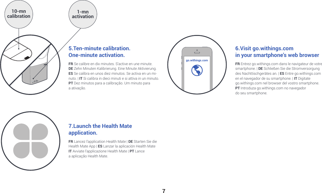 77.Launch the Health Mate  application.FR Lancez l’application Health Mate | DE Starten Sie die Health Mate App | ES Lanzar la aplicación Health MateIT Avviate l’applicazione Health Mate | PT Lance  a aplicação Health Mate.FR Se calibre en dix minutes. S’active en une minute. DE Zehn Minuten Kalibrierung. Eine Minute Aktivierung.ES Se calibra en unos diez minutos. Se activa en un mi-nuto. | IT Si calibra in dieci minuti e si attiva in un minuto.  PT Dez minutos para a calibração.Um minuto para  a ativação.FR Entrez go.withings.com dans le navigateur de votre smartphone. | DE Schließen Sie die Stromversorgung  des Nachttischgerätes an. | ES Entre go.withings.com  en el navegador de su smartphone. | IT Digitate  go.withings.com nel browser del vostro smartphone.PT Introduza go.withings.com no navegador  do seu smartphone.5.Ten-minute calibration.  One-minute activation. 6.Visit go.withings.comin your smartphone’s web browser10-mn calibration 1-mn  activationgo.withings.com