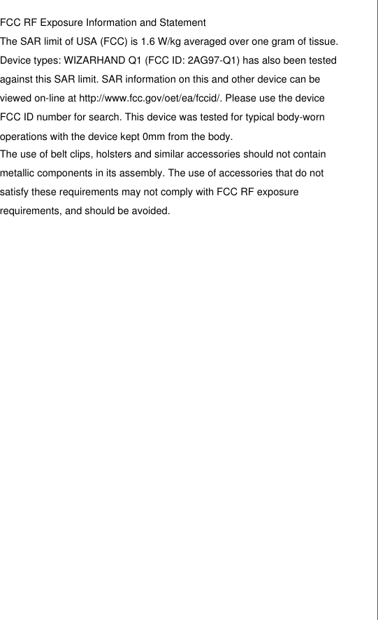 FCC RF Exposure Information and Statement The SAR limit of USA (FCC) is 1.6 W/kg averaged over one gram of tissue. Device types: WIZARHAND Q1 (FCC ID: 2AG97-Q1) has also been tested against this SAR limit. SAR information on this and other device can be viewed on-line at http://www.fcc.gov/oet/ea/fccid/. Please use the device FCC ID number for search. This device was tested for typical body-worn operations with the device kept 0mm from the body. The use of belt clips, holsters and similar accessories should not contain metallic components in its assembly. The use of accessories that do not satisfy these requirements may not comply with FCC RF exposure requirements, and should be avoided.