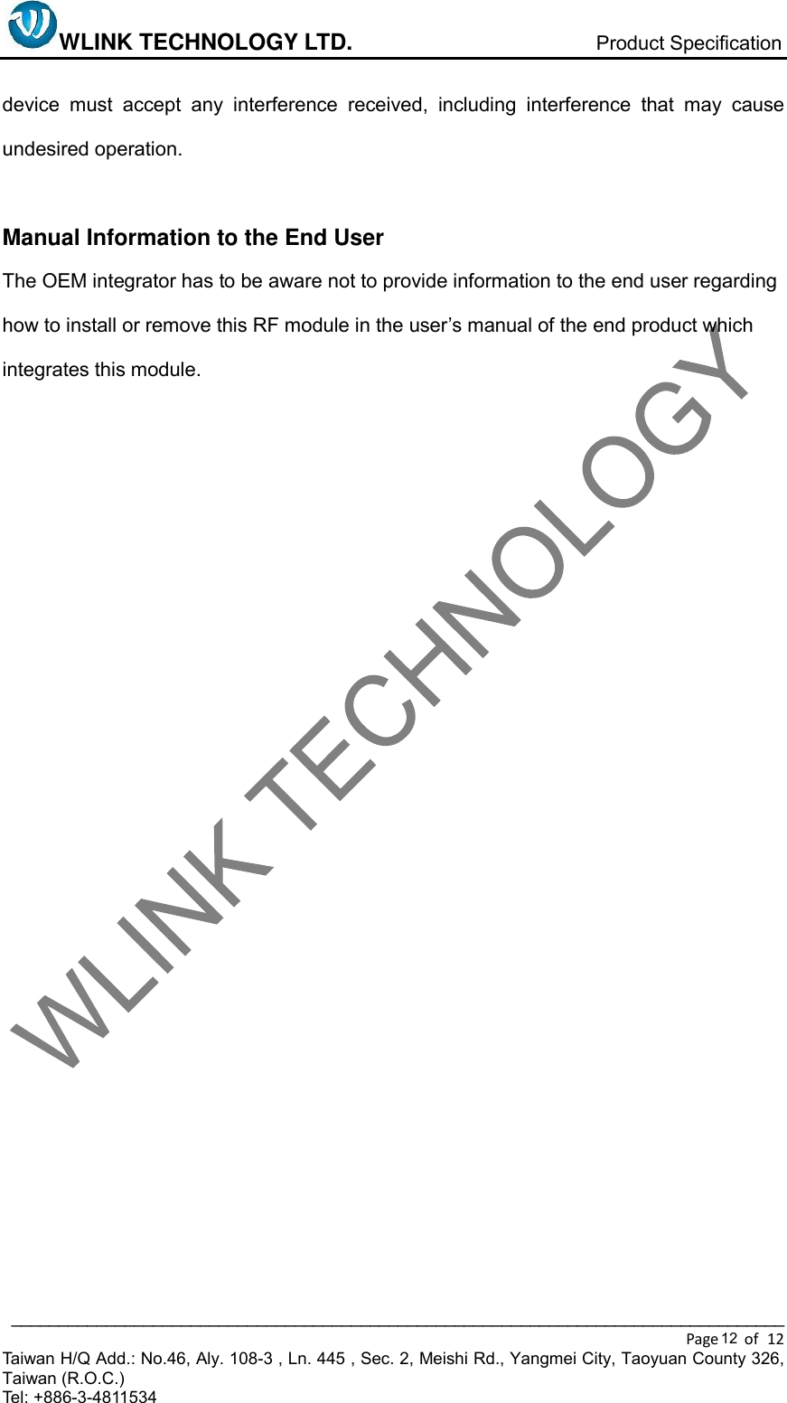 WLINK TECHNOLOGY LTD.                           Product Specification  __________________________________________________________________________________ Page    of  12 Taiwan H/Q Add.: No.46, Aly. 108-3 , Ln. 445 , Sec. 2, Meishi Rd., Yangmei City, Taoyuan County 326, Taiwan (R.O.C.)   Tel: +886-3-4811534   device  must  accept  any  interference  received,  including  interference  that  may  cause undesired operation.          Manual Information to the End User     The OEM integrator has to be aware not to provide information to the end user regarding how to install or remove this RF module in the user’s manual of the end product which integrates this module.     12