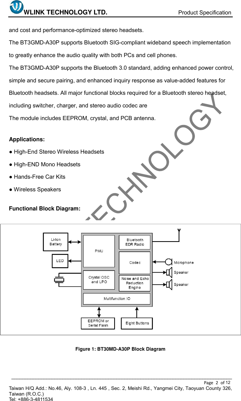 WLINK TECHNOLOGY LTD.                            Product Specification  __________________________________________________________________________________ Page  2  of   Taiwan H/Q Add.: No.46, Aly. 108-3 , Ln. 445 , Sec. 2, Meishi Rd., Yangmei City, Taoyuan County 326, Taiwan (R.O.C.)   Tel: +886-3-4811534   and cost and performance-optimized stereo headsets. The BT3GMD-A30P supports Bluetooth SIG-compliant wideband speech implementation to greatly enhance the audio quality with both PCs and cell phones. The BT3GMD-A30P supports the Bluetooth 3.0 standard, adding enhanced power control, simple and secure pairing, and enhanced inquiry response as value-added features for Bluetooth headsets. All major functional blocks required for a Bluetooth stereo headset, including switcher, charger, and stereo audio codec are   The module includes EEPROM, crystal, and PCB antenna.  Applications: ● High-End Stereo Wireless Headsets ● High-END Mono Headsets ● Hands-Free Car Kits ● Wireless Speakers  Functional Block Diagram:                 Figure 1: BT30MD-A30P Block Diagram   12