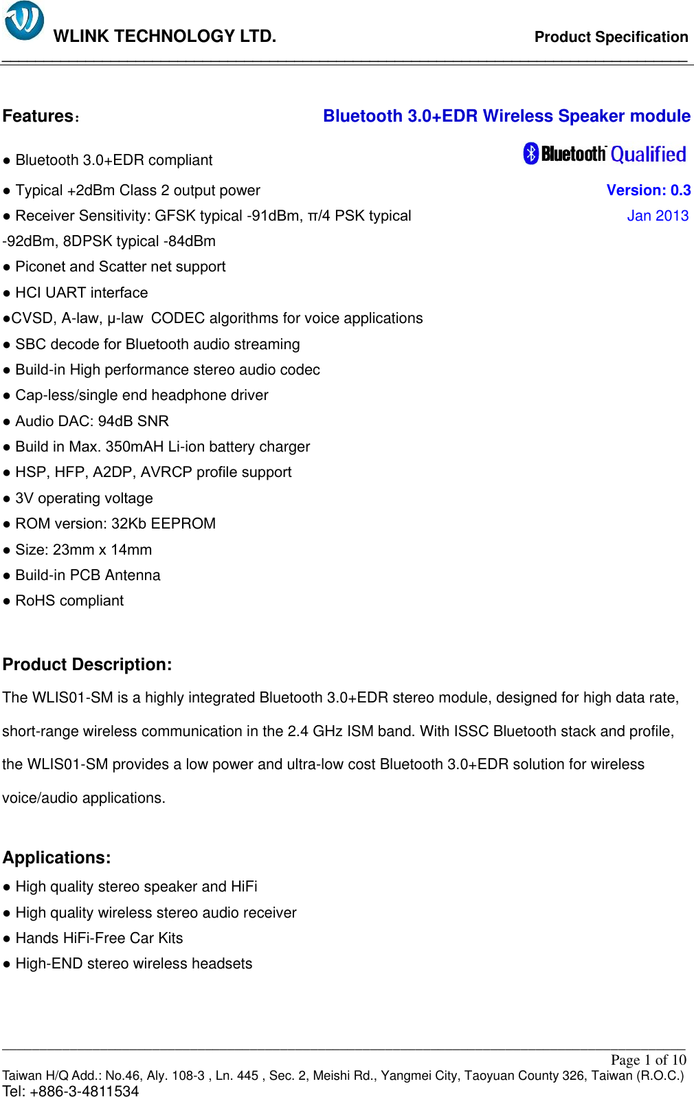   WLINK TECHNOLOGY LTD.                              Product Specification __________________________________________________________________________________ ___________________________________________________________________________________________                                                                                                                                                         Page 1 of 10 Taiwan H/Q Add.: No.46, Aly. 108-3 , Ln. 445 , Sec. 2, Meishi Rd., Yangmei City, Taoyuan County 326, Taiwan (R.O.C.)   Tel: +886-3-4811534  Features：                           Bluetooth 3.0+EDR Wireless Speaker module ● Bluetooth 3.0+EDR compliant                                                                                   ● Typical +2dBm Class 2 output power                                                                                         Version: 0.3 ● Receiver Sensitivity: GFSK typical -91dBm, π/4 PSK typical                                Jan 2013 -92dBm, 8DPSK typical -84dBm ● Piconet and Scatter net support ● HCI UART interface ●CVSD, A-law, μ-law CODEC algorithms for voice applications ● SBC decode for Bluetooth audio streaming ● Build-in High performance stereo audio codec ● Cap-less/single end headphone driver ● Audio DAC: 94dB SNR ● Build in Max. 350mAH Li-ion battery charger ● HSP, HFP, A2DP, AVRCP profile support ● 3V operating voltage ● ROM version: 32Kb EEPROM ● Size: 23mm x 14mm ● Build-in PCB Antenna ● RoHS compliant  Product Description: The WLIS01-SM is a highly integrated Bluetooth 3.0+EDR stereo module, designed for high data rate, short-range wireless communication in the 2.4 GHz ISM band. With ISSC Bluetooth stack and profile, the WLIS01-SM provides a low power and ultra-low cost Bluetooth 3.0+EDR solution for wireless voice/audio applications.  Applications: ● High quality stereo speaker and HiFi ● High quality wireless stereo audio receiver ● Hands HiFi-Free Car Kits ● High-END stereo wireless headsets   