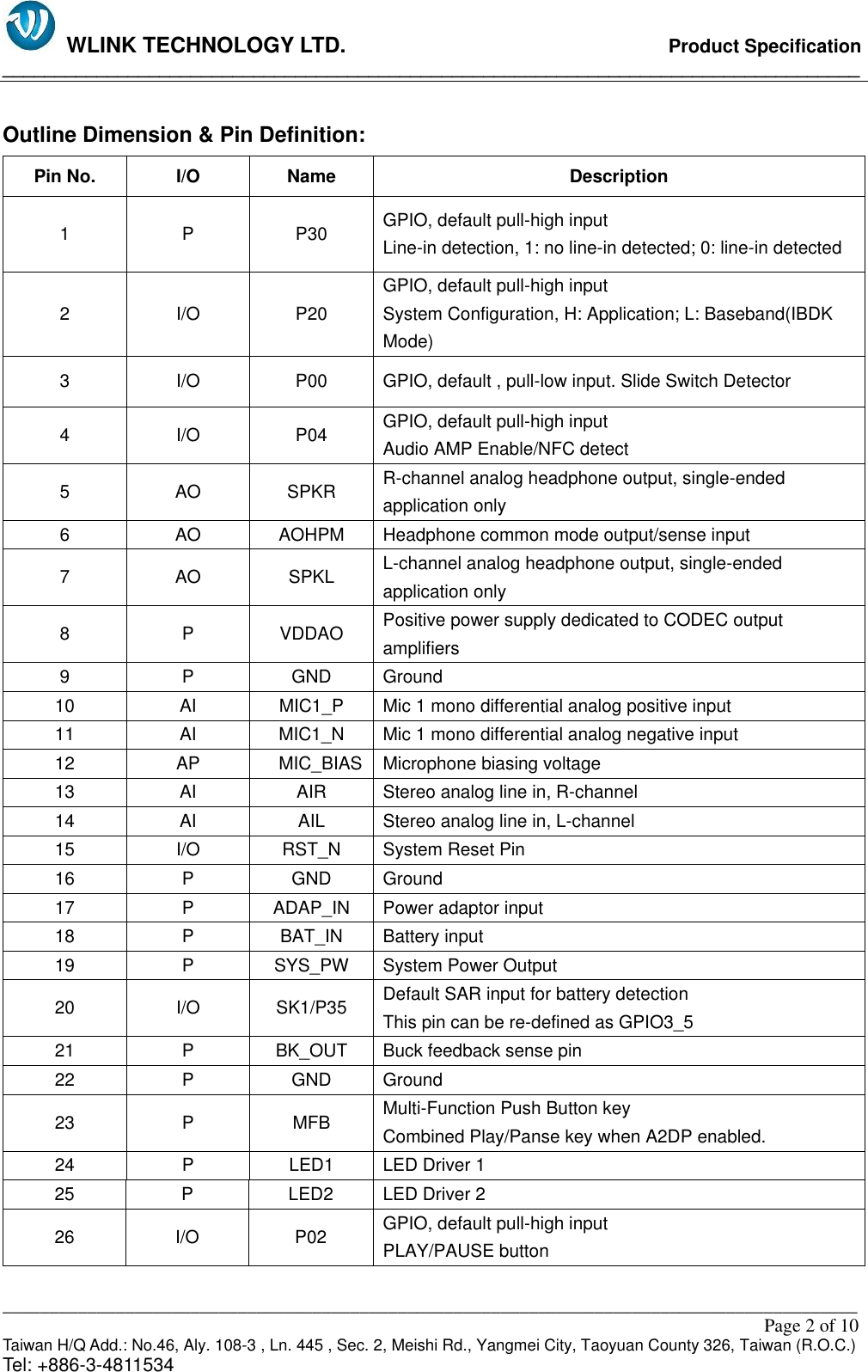   WLINK TECHNOLOGY LTD.                              Product Specification __________________________________________________________________________________ ___________________________________________________________________________________________                                                                                                                                                         Page 2 of 10 Taiwan H/Q Add.: No.46, Aly. 108-3 , Ln. 445 , Sec. 2, Meishi Rd., Yangmei City, Taoyuan County 326, Taiwan (R.O.C.)   Tel: +886-3-4811534  Outline Dimension &amp; Pin Definition: Pin No. I/O Name Description 1 P P30 GPIO, default pull-high input                                                                     Line-in detection, 1: no line-in detected; 0: line-in detected 2 I/O P20 GPIO, default pull-high input                                                                     System Configuration, H: Application; L: Baseband(IBDK Mode) 3 I/O P00 GPIO, default , pull-low input. Slide Switch Detector 4 I/O P04 GPIO, default pull-high input                                                                     Audio AMP Enable/NFC detect 5 AO SPKR R-channel analog headphone output, single-ended application only 6 AO AOHPM Headphone common mode output/sense input 7 AO SPKL L-channel analog headphone output, single-ended application only 8 P VDDAO Positive power supply dedicated to CODEC output amplifiers 9 P GND Ground 10 AI MIC1_P  Mic 1 mono differential analog positive input 11 AI MIC1_N  Mic 1 mono differential analog negative input 12 AP  MIC_BIAS Microphone biasing voltage 13 AI AIR Stereo analog line in, R-channel 14 AI AIL Stereo analog line in, L-channel 15 I/O RST_N System Reset Pin 16 P GND Ground 17 P ADAP_IN Power adaptor input 18 P BAT_IN Battery input 19 P SYS_PW System Power Output 20 I/O SK1/P35 Default SAR input for battery detection This pin can be re-defined as GPIO3_5 21 P BK_OUT Buck feedback sense pin 22 P GND Ground 23 P MFB Multi-Function Push Button key                                             Combined Play/Panse key when A2DP enabled. 24 P LED1 LED Driver 1 25 P LED2 LED Driver 2 26 I/O P02 GPIO, default pull-high input                                                 PLAY/PAUSE button 