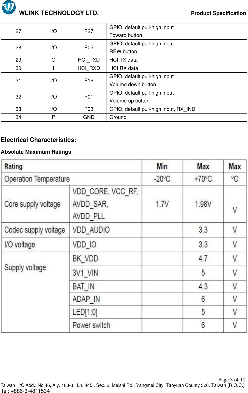   WLINK TECHNOLOGY LTD.                              Product Specification __________________________________________________________________________________ ___________________________________________________________________________________________                                                                                                                                                         Page 3 of 10 Taiwan H/Q Add.: No.46, Aly. 108-3 , Ln. 445 , Sec. 2, Meishi Rd., Yangmei City, Taoyuan County 326, Taiwan (R.O.C.)   Tel: +886-3-4811534 27 I/O P27 GPIO, default pull-high input                                                 Foward button 28 I/O P05 GPIO, default pull-high input                                                 REW button 29 O HCI_TXD HCI TX data 30 I HCI_RXD HCI RX data 31 I/O P16 GPIO, default pull-high input Volume down button 32 I/O P01 GPIO, default pull-high input Volume up button 33 I/O P03 GPIO, default pull-high input, RX_IND 34 P GND Ground  Electrical Characteristics: Absolute Maximum Ratings     