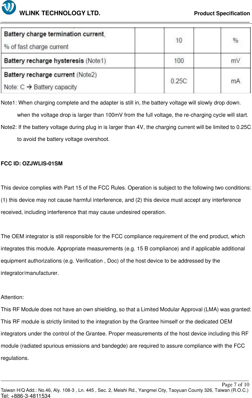   WLINK TECHNOLOGY LTD.                              Product Specification __________________________________________________________________________________ ___________________________________________________________________________________________                                                                                                                                                         Page 7 of 10 Taiwan H/Q Add.: No.46, Aly. 108-3 , Ln. 445 , Sec. 2, Meishi Rd., Yangmei City, Taoyuan County 326, Taiwan (R.O.C.)   Tel: +886-3-4811534  Note1: When charging complete and the adapter is still in, the battery voltage will slowly drop down. when the voltage drop is larger than 100mV from the full voltage, the re-charging cycle will start. Note2: If the battery voltage during plug in is larger than 4V, the charging current will be limited to 0.25C to avoid the battery voltage overshoot.  FCC ID: OZJWLIS-01SM  This device complies with Part 15 of the FCC Rules. Operation is subject to the following two conditions: (1) this device may not cause harmful interference, and (2) this device must accept any interference received, including interference that may cause undesired operation.  The OEM integrator is still responsible for the FCC compliance requirement of the end product, which integrates this module. Appropriate measurements (e.g. 15 B compliance) and if applicable additional equipment authorizations (e.g. Verification , Doc) of the host device to be addressed by the integrator/manufacturer.  Attention:   This RF Module does not have an own shielding, so that a Limited Modular Approval (LMA) was granted: This RF module is strictly limited to the integration by the Grantee himself or the dedicated OEM integrators under the control of the Grantee. Proper measurements of the host device including this RF module (radiated spurious emissions and bandegde) are required to assure compliance with the FCC regulations.  