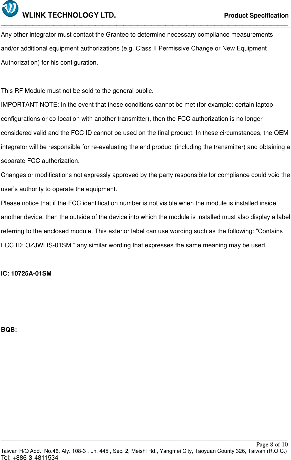   WLINK TECHNOLOGY LTD.                              Product Specification __________________________________________________________________________________ ___________________________________________________________________________________________                                                                                                                                                         Page 8 of 10 Taiwan H/Q Add.: No.46, Aly. 108-3 , Ln. 445 , Sec. 2, Meishi Rd., Yangmei City, Taoyuan County 326, Taiwan (R.O.C.)   Tel: +886-3-4811534 Any other integrator must contact the Grantee to determine necessary compliance measurements   and/or additional equipment authorizations (e.g. Class II Permissive Change or New Equipment Authorization) for his configuration.  This RF Module must not be sold to the general public. IMPORTANT NOTE: In the event that these conditions cannot be met (for example: certain laptop configurations or co-location with another transmitter), then the FCC authorization is no longer considered valid and the FCC ID cannot be used on the final product. In these circumstances, the OEM integrator will be responsible for re-evaluating the end product (including the transmitter) and obtaining a separate FCC authorization. Changes or modifications not expressly approved by the party responsible for compliance could void the user’s authority to operate the equipment. Please notice that if the FCC identification number is not visible when the module is installed inside another device, then the outside of the device into which the module is installed must also display a label referring to the enclosed module. This exterior label can use wording such as the following: “Contains FCC ID: OZJWLIS-01SM ” any similar wording that expresses the same meaning may be used.  IC: 10725A-01SM    BQB: 