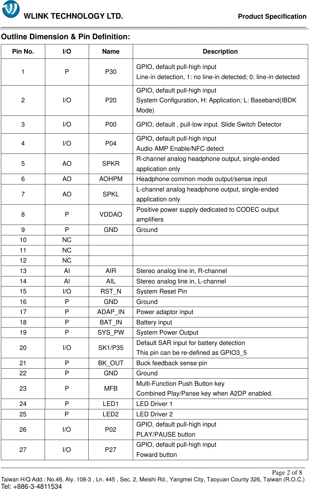   WLINK TECHNOLOGY LTD.                              Product Specification __________________________________________________________________________________ ___________________________________________________________________________________________                                                                                                                                                         Page 2 of 8 Taiwan H/Q Add.: No.46, Aly. 108-3 , Ln. 445 , Sec. 2, Meishi Rd., Yangmei City, Taoyuan County 326, Taiwan (R.O.C.)   Tel: +886-3-4811534 Outline Dimension &amp; Pin Definition: Pin No. I/O Name Description 1 P P30 GPIO, default pull-high input                                                                     Line-in detection, 1: no line-in detected; 0: line-in detected 2 I/O P20 GPIO, default pull-high input                                                                     System Configuration, H: Application; L: Baseband(IBDK Mode) 3 I/O P00 GPIO, default , pull-low input. Slide Switch Detector 4 I/O P04 GPIO, default pull-high input                                                                     Audio AMP Enable/NFC detect 5 AO SPKR R-channel analog headphone output, single-ended application only 6 AO AOHPM Headphone common mode output/sense input 7 AO SPKL L-channel analog headphone output, single-ended application only 8 P VDDAO Positive power supply dedicated to CODEC output amplifiers 9 P GND Ground 10 NC   11 NC   12 NC   13 AI AIR Stereo analog line in, R-channel 14 AI AIL Stereo analog line in, L-channel 15 I/O RST_N System Reset Pin 16 P GND Ground 17 P ADAP_IN Power adaptor input 18 P BAT_IN Battery input 19 P SYS_PW System Power Output 20 I/O SK1/P35 Default SAR input for battery detection This pin can be re-defined as GPIO3_5 21 P BK_OUT Buck feedback sense pin 22 P GND Ground 23 P MFB Multi-Function Push Button key                                             Combined Play/Panse key when A2DP enabled. 24 P LED1 LED Driver 1 25 P LED2 LED Driver 2 26 I/O P02 GPIO, default pull-high input                                                 PLAY/PAUSE button 27 I/O P27 GPIO, default pull-high input                                                 Foward button 