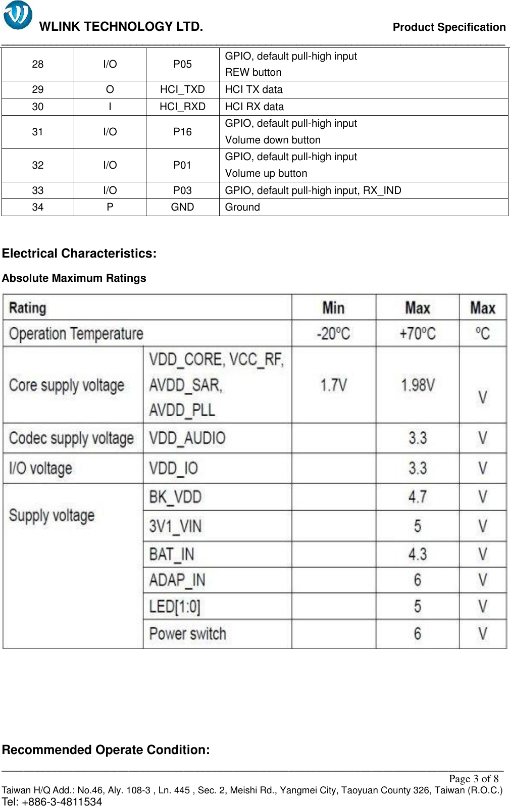   WLINK TECHNOLOGY LTD.                              Product Specification __________________________________________________________________________________ ___________________________________________________________________________________________                                                                                                                                                         Page 3 of 8 Taiwan H/Q Add.: No.46, Aly. 108-3 , Ln. 445 , Sec. 2, Meishi Rd., Yangmei City, Taoyuan County 326, Taiwan (R.O.C.)   Tel: +886-3-4811534 28 I/O P05 GPIO, default pull-high input                                                 REW button 29 O HCI_TXD HCI TX data 30 I HCI_RXD HCI RX data 31 I/O P16 GPIO, default pull-high input Volume down button 32 I/O P01 GPIO, default pull-high input Volume up button 33 I/O P03 GPIO, default pull-high input, RX_IND 34 P GND Ground  Electrical Characteristics: Absolute Maximum Ratings      Recommended Operate Condition: 