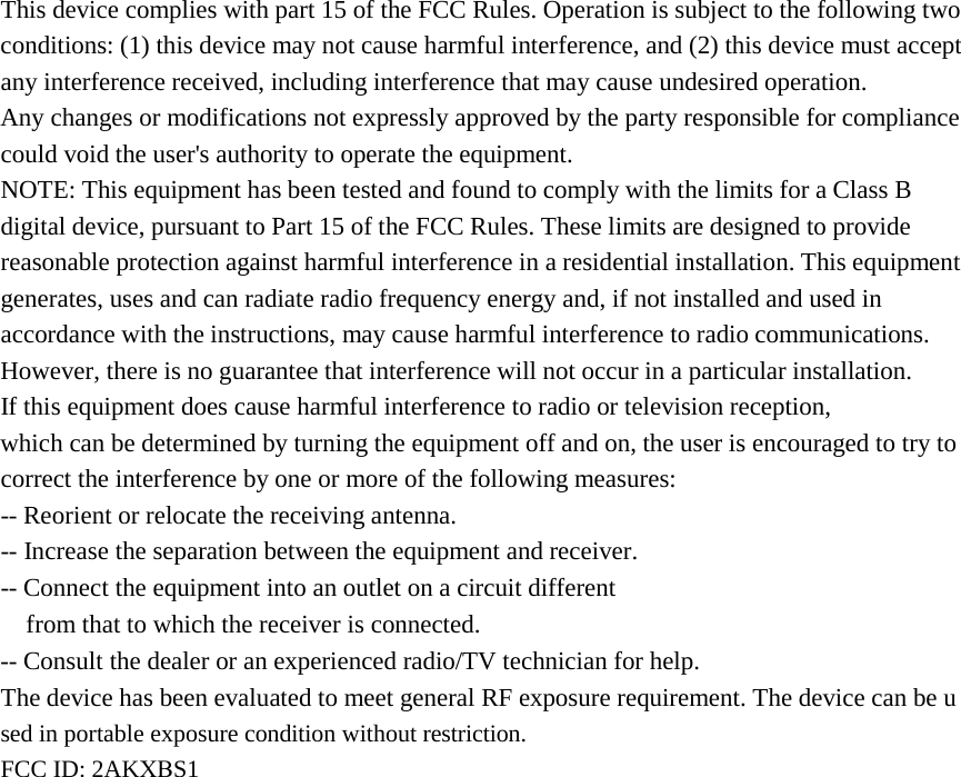This device complies with part 15 of the FCC Rules. Operation is subject to the following two conditions: (1) this device may not cause harmful interference, and (2) this device must accept any interference received, including interference that may cause undesired operation. Any changes or modifications not expressly approved by the party responsible for compliance could void the user's authority to operate the equipment. NOTE: This equipment has been tested and found to comply with the limits for a Class B digital device, pursuant to Part 15 of the FCC Rules. These limits are designed to provide reasonable protection against harmful interference in a residential installation. This equipment generates, uses and can radiate radio frequency energy and, if not installed and used in accordance with the instructions, may cause harmful interference to radio communications. However, there is no guarantee that interference will not occur in a particular installation. If this equipment does cause harmful interference to radio or television reception, which can be determined by turning the equipment off and on, the user is encouraged to try to correct the interference by one or more of the following measures: -- Reorient or relocate the receiving antenna. -- Increase the separation between the equipment and receiver. -- Connect the equipment into an outlet on a circuit different from that to which the receiver is connected. -- Consult the dealer or an experienced radio/TV technician for help. The device has been evaluated to meet general RF exposure requirement. The device can be u sed in portable exposure condition without restriction.  FCC ID: 2AKXBS1 
