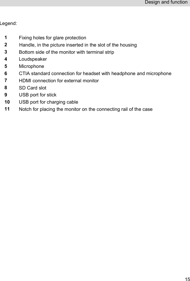 Design and function   15 Legend:   1  Fixing holes for glare protection  2 Handle, in the picture inserted in the slot of the housing 3 Bottom side of the monitor with terminal strip 4 Loudspeaker 5 Microphone 6 CTIA standard connection for headset with headphone and microphone 7 HDMI connection for external monitor 8 SD Card slot 9 USB port for stick 10 USB port for charging cable 11 Notch for placing the monitor on the connecting rail of the case    