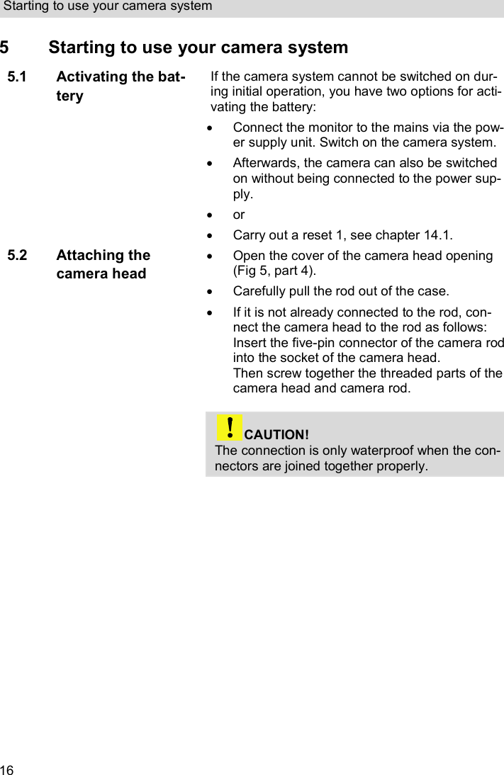 Starting to use your camera system  16 5  Starting to use your camera system 5.1 Activating the bat-tery If the camera system cannot be switched on dur-ing initial operation, you have two options for acti-vating the battery:   Connect the monitor to the mains via the pow-er supply unit. Switch on the camera system.   Afterwards, the camera can also be switched on without being connected to the power sup-ply.   or    Carry out a reset 1, see chapter 14.1. 5.2 Attaching the camera head   Open the cover of the camera head opening (Fig 5, part 4).   Carefully pull the rod out of the case.    If it is not already connected to the rod, con-nect the camera head to the rod as follows: Insert the five-pin connector of the camera rod into the socket of the camera head. Then screw together the threaded parts of the camera head and camera rod.   CAUTION! The connection is only waterproof when the con-nectors are joined together properly.   