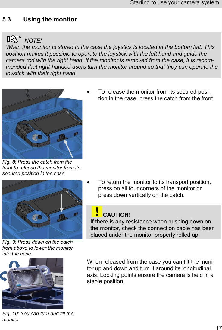 Starting to use your camera system   175.3 Using the monitor    NOTE! When the monitor is stored in the case the joystick is located at the bottom left. This position makes it possible to operate the joystick with the left hand and guide the camera rod with the right hand. If the monitor is removed from the case, it is recom-mended that right-handed users turn the monitor around so that they can operate the joystick with their right hand.    Fig. 8: Press the catch from the front to release the monitor from its secured position in the case    To release the monitor from its secured posi-tion in the case, press the catch from the front.  Fig. 9: Press down on the catch from above to lower the monitor into the case.   To return the monitor to its transport position, press on all four corners of the monitor or press down vertically on the catch.   CAUTION! If there is any resistance when pushing down on the monitor, check the connection cable has been placed under the monitor properly rolled up.   Fig. 10: You can turn and tilt the monitor When released from the case you can tilt the moni-tor up and down and turn it around its longitudinal axis. Locking points ensure the camera is held in a stable position. 