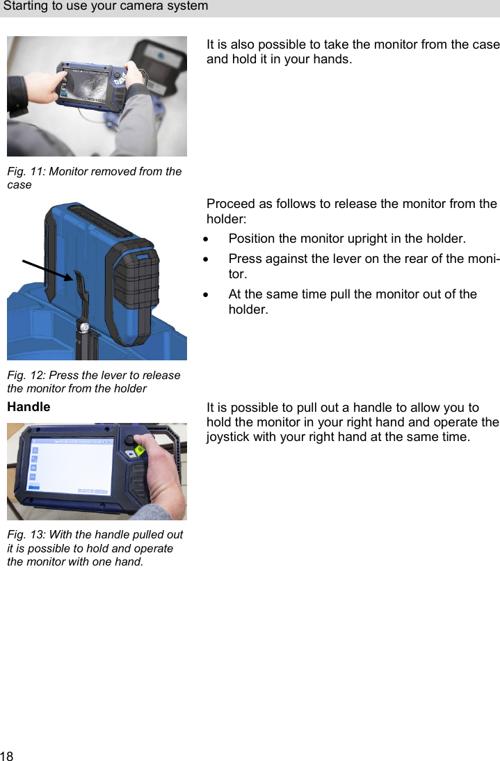 Starting to use your camera system  18  Fig. 11: Monitor removed from the case It is also possible to take the monitor from the case and hold it in your hands.   Fig. 12: Press the lever to release the monitor from the holder Proceed as follows to release the monitor from the holder:   Position the monitor upright in the holder.   Press against the lever on the rear of the moni-tor.   At the same time pull the monitor out of the holder. Handle  Fig. 13: With the handle pulled out it is possible to hold and operate the monitor with one hand. It is possible to pull out a handle to allow you to hold the monitor in your right hand and operate the joystick with your right hand at the same time. 