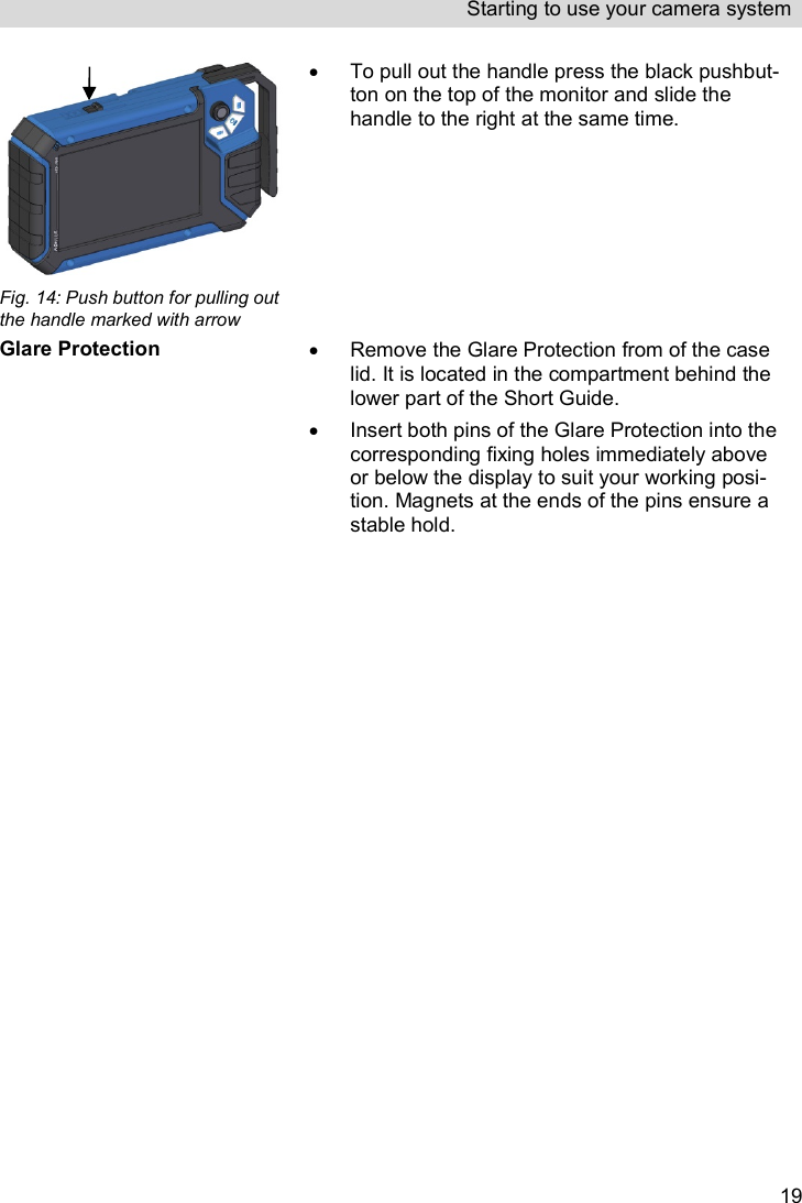 Starting to use your camera system   19 Fig. 14: Push button for pulling out the handle marked with arrow   To pull out the handle press the black pushbut-ton on the top of the monitor and slide the handle to the right at the same time.  Glare Protection   Remove the Glare Protection from of the case lid. It is located in the compartment behind the lower part of the Short Guide.   Insert both pins of the Glare Protection into the corresponding fixing holes immediately above or below the display to suit your working posi-tion. Magnets at the ends of the pins ensure a stable hold.    