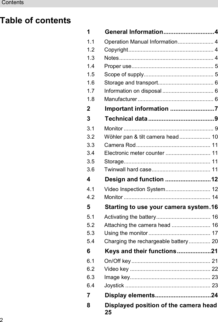 Contents  2 Table of contents 1 General Information .............................. 4 1.1 Operation Manual Information ....................... 4 1.2 Copyright ....................................................... 4 1.3 Notes ............................................................. 4 1.4 Proper use ..................................................... 5 1.5 Scope of supply ............................................. 5 1.6 Storage and transport.................................... 6 1.7 Information on disposal ................................. 6 1.8 Manufacturer ................................................. 6 2 Important information .......................... 7 3 Technical data ....................................... 9 3.1 Monitor .......................................................... 9 3.2 Wöhler pan &amp; tilt camera head .................... 10 3.3 Camera Rod ................................................ 11 3.4 Electronic meter counter ............................. 11 3.5 Storage ........................................................ 11 3.6 Twinwall hard case ...................................... 11 4 Design and function ........................... 12 4.1 Video Inspection System ............................. 12 4.2 Monitor ........................................................ 14 5 Starting to use your camera system . 16 5.1 Activating the battery ................................... 16 5.2 Attaching the camera head ......................... 16 5.3 Using the monitor ........................................ 17 5.4 Charging the rechargeable battery .............. 20 6 Keys and their functions .................... 21 6.1 On/Off key ................................................... 21 6.2 Video key .................................................... 22 6.3 Image key .................................................... 23 6.4 Joystick ....................................................... 23 7 Display elements................................. 24 8 Displayed position of the camera head  25 