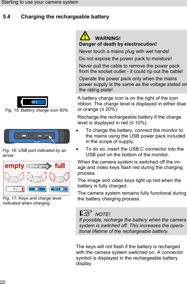 Starting to use your camera system  20 5.4 Charging the rechargeable battery     WARNING! Danger of death by electrocution! Never touch a mains plug with wet hands! Do not expose the power pack to moisture! Never pull the cable to remove the power pack from the socket outlet - it could rip out the cable! Operate the power pack only when the mains power supply is the same as the voltage stated on the rating plate!  Fig. 15: Battery charge icon 60% A battery charge icon is on the right of the icon ribbon. The charge level is displayed in either blue or orange (≤ 20%).    Recharge the rechargeable battery if the charge level is displayed in red (≤ 10%).    To charge the battery, connect the monitor to the mains using the USB power pack included in the scope of supply.   To do so, insert the USB C connector into the USB port on the bottom of the monitor.  Fig. 17: Keys and charge level indicated when charging When the camera system is switched off the im-age and video keys flash red during the charging process. The image and video keys light up red when the battery is fully charged. The camera system remains fully functional during the battery charging process.    NOTE! If possible, recharge the battery when the camera system is switched off. This increases the opera-tional lifetime of the rechargeable battery.  The keys will not flash if the battery is recharged with the camera system switched on. A connector symbol is displayed in the rechargeable battery display.   Fig. 16: USB port indicated by an arrow 