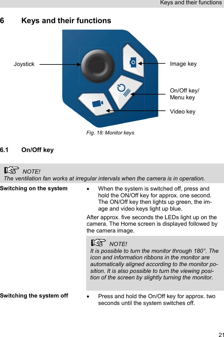 Keys and their functions   216  Keys and their functions  Fig. 18: Monitor keys  6.1 On/Off key    NOTE! The ventilation fan works at irregular intervals when the camera is in operation. Switching on the system   When the system is switched off, press and hold the ON/Off key for approx. one second. The ON/Off key then lights up green, the im-age and video keys light up blue. After approx. five seconds the LEDs light up on the camera. The Home screen is displayed followed by the camera image.   NOTE! It is possible to turn the monitor through 180°. The icon and information ribbons in the monitor are automatically aligned according to the monitor po-sition. It is also possible to turn the viewing posi-tion of the screen by slightly turning the monitor.   Switching the system off   Press and hold the On/Off key for approx. two seconds until the system switches off. On/Off key/ Menu key Image key Video key Joystick 