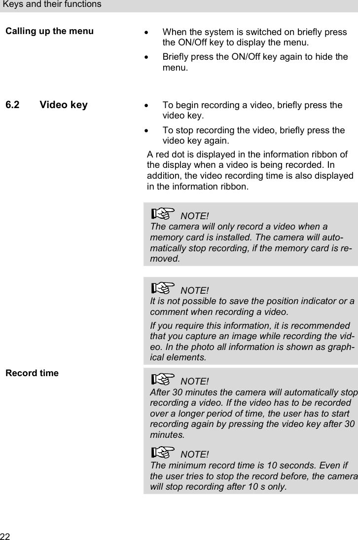 Keys and their functions  22 Calling up the menu   When the system is switched on briefly press the ON/Off key to display the menu.   Briefly press the ON/Off key again to hide the menu. 6.2 Video key    To begin recording a video, briefly press the video key.    To stop recording the video, briefly press the video key again. A red dot is displayed in the information ribbon of the display when a video is being recorded. In addition, the video recording time is also displayed in the information ribbon.    NOTE! The camera will only record a video when a memory card is installed. The camera will auto-matically stop recording, if the memory card is re-moved.     NOTE! It is not possible to save the position indicator or a comment when recording a video. If you require this information, it is recommended that you capture an image while recording the vid-eo. In the photo all information is shown as graph-ical elements. Record time   NOTE! After 30 minutes the camera will automatically stop recording a video. If the video has to be recorded over a longer period of time, the user has to start recording again by pressing the video key after 30 minutes.   NOTE! The minimum record time is 10 seconds. Even if the user tries to stop the record before, the camera will stop recording after 10 s only.  