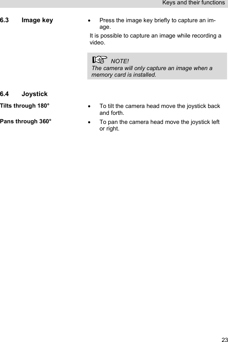 Keys and their functions   236.3 Image key    Press the image key briefly to capture an im-age.  It is possible to capture an image while recording a video.    NOTE! The camera will only capture an image when a memory card is installed.  6.4 Joystick  Tilts through 180°   To tilt the camera head move the joystick back and forth. Pans through 360°   To pan the camera head move the joystick left or right.    