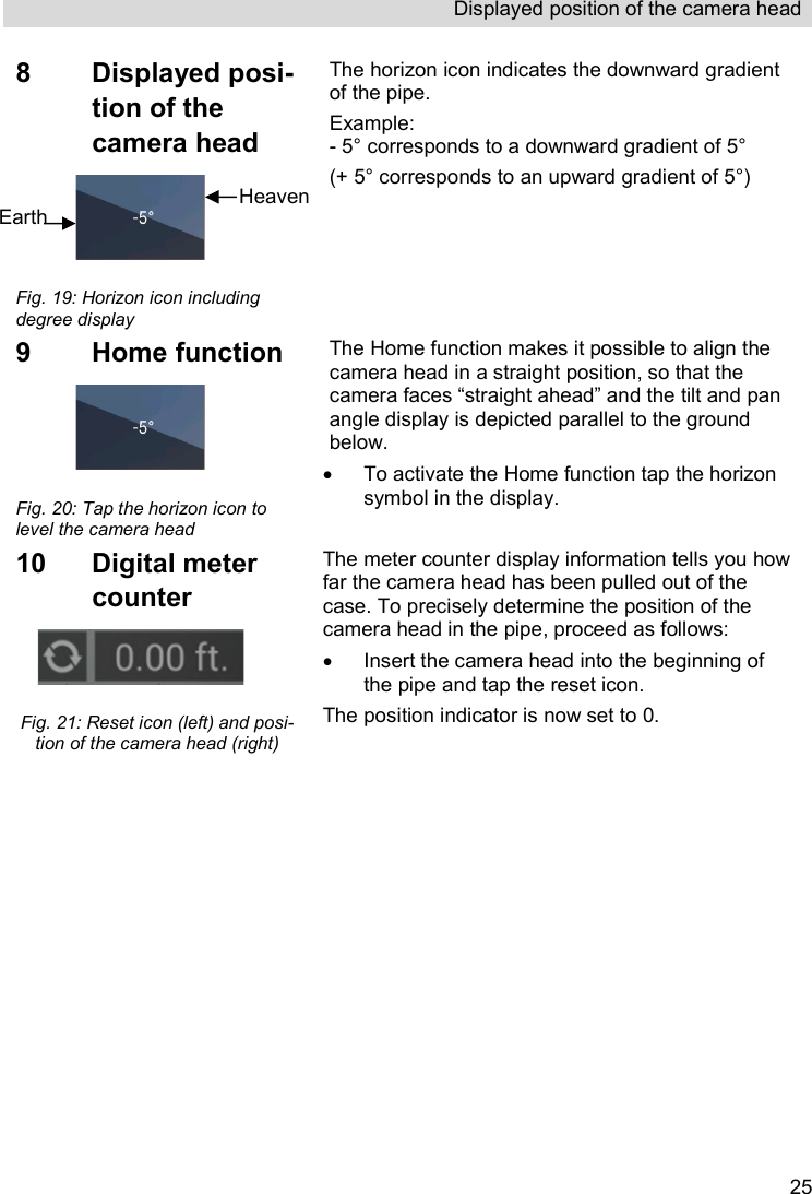 Displayed position of the camera head   258  Displayed posi-tion of the camera head   Fig. 19: Horizon icon including degree display The horizon icon indicates the downward gradient of the pipe.  Example: - 5° corresponds to a downward gradient of 5° (+ 5° corresponds to an upward gradient of 5°)  9  Home function   Fig. 20: Tap the horizon icon to level the camera head The Home function makes it possible to align the camera head in a straight position, so that the camera faces “straight ahead” and the tilt and pan angle display is depicted parallel to the ground below.   To activate the Home function tap the horizon symbol in the display. 10  Digital meter counter   Fig. 21: Reset icon (left) and posi-tion of the camera head (right) The meter counter display information tells you how far the camera head has been pulled out of the case. To precisely determine the position of the camera head in the pipe, proceed as follows:   Insert the camera head into the beginning of the pipe and tap the reset icon.  The position indicator is now set to 0. Heaven Earth  