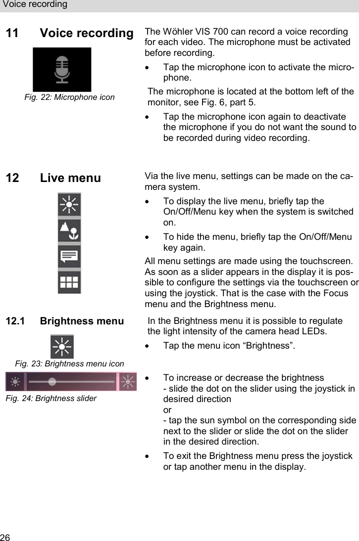 Voice recording  26 11  Voice recording  Fig. 22: Microphone icon  The Wöhler VIS 700 can record a voice recording for each video. The microphone must be activated before recording.   Tap the microphone icon to activate the micro-phone. The microphone is located at the bottom left of the monitor, see Fig. 6, part 5.   Tap the microphone icon again to deactivate the microphone if you do not want the sound to be recorded during video recording. 12  Live menu   Via the live menu, settings can be made on the ca-mera system.    To display the live menu, briefly tap the On/Off/Menu key when the system is switched on.   To hide the menu, briefly tap the On/Off/Menu key again. All menu settings are made using the touchscreen. As soon as a slider appears in the display it is pos-sible to configure the settings via the touchscreen or using the joystick. That is the case with the Focus menu and the Brightness menu. 12.1 Brightness menu  Fig. 23: Brightness menu icon In the Brightness menu it is possible to regulate the light intensity of the camera head LEDs.   Tap the menu icon “Brightness”.  Fig. 24: Brightness slider   To increase or decrease the brightness - slide the dot on the slider using the joystick in desired direction or - tap the sun symbol on the corresponding side next to the slider or slide the dot on the slider in the desired direction.   To exit the Brightness menu press the joystick or tap another menu in the display.    