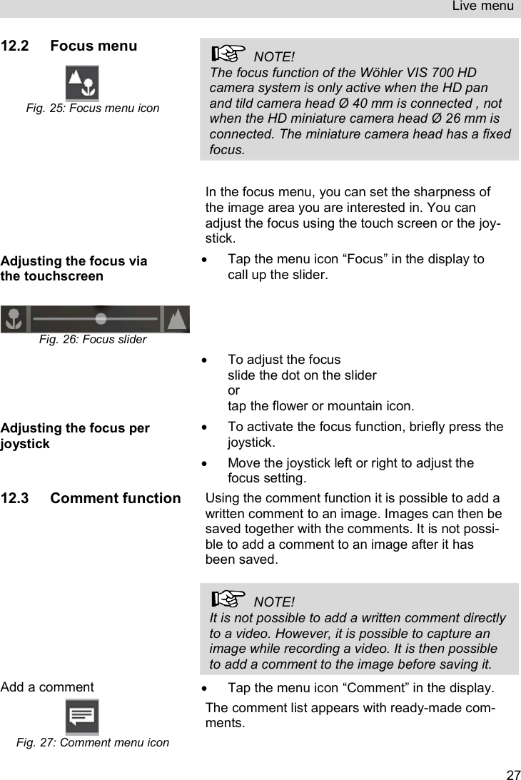 Live menu   2712.2 Focus menu  Fig. 25: Focus menu icon   NOTE! The focus function of the Wöhler VIS 700 HD camera system is only active when the HD pan and tild camera head Ø 40 mm is connected , not when the HD miniature camera head Ø 26 mm is connected. The miniature camera head has a fixed focus.  In the focus menu, you can set the sharpness of the image area you are interested in. You can adjust the focus using the touch screen or the joy-stick. Adjusting the focus via the touchscreen   Fig. 26: Focus slider   Tap the menu icon “Focus” in the display to call up the slider.    To adjust the focus slide the dot on the slider or tap the flower or mountain icon. Adjusting the focus per joystick   To activate the focus function, briefly press the joystick.    Move the joystick left or right to adjust the focus setting. 12.3 Comment function Using the comment function it is possible to add a written comment to an image. Images can then be saved together with the comments. It is not possi-ble to add a comment to an image after it has been saved.     NOTE! It is not possible to add a written comment directly to a video. However, it is possible to capture an image while recording a video. It is then possible to add a comment to the image before saving it.  Add a comment  Fig. 27: Comment menu icon   Tap the menu icon “Comment” in the display.  The comment list appears with ready-made com-ments. 