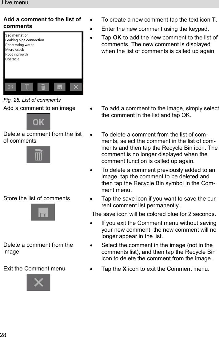 Live menu  28 Add a comment to the list of comments  Fig. 28. List of comments   To create a new comment tap the text icon T.    Enter the new comment using the keypad.   Tap OK to add the new comment to the list of comments. The new comment is displayed when the list of comments is called up again. Add a comment to an image    To add a comment to the image, simply select the comment in the list and tap OK. Delete a comment from the list of comments     To delete a comment from the list of com-ments, select the comment in the list of com-ments and then tap the Recycle Bin icon. The comment is no longer displayed when the comment function is called up again.    To delete a comment previously added to an image, tap the comment to be deleted and then tap the Recycle Bin symbol in the Com-ment menu.  Store the list of comments    Tap the save icon if you want to save the cur-rent comment list permanently. The save icon will be colored blue for 2 seconds.   If you exit the Comment menu without saving your new comment, the new comment will no longer appear in the list. Delete a comment from the image    Select the comment in the image (not in the comments list), and then tap the Recycle Bin icon to delete the comment from the image. Exit the Comment menu    Tap the X icon to exit the Comment menu. 