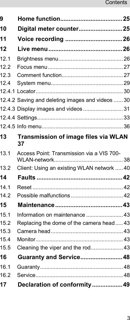 Contents   39 Home function..................................... 25 10 Digital meter counter .......................... 25 11 Voice recording .................................. 26 12 Live menu ............................................ 26 12.1 Brightness menu .......................................... 26 12.2 Focus menu ................................................. 27 12.3 Comment function ........................................ 27 12.4 System menu ............................................... 29 12.4.1 Locator ......................................................... 30 12.4.2 Saving and deleting images and videos ...... 30 12.4.3 Display images and videos .......................... 31 12.4.4 Settings ........................................................ 33 12.4.5 Info menu ..................................................... 36 13 Transmission of image files via WLAN  37 13.1 Access Point: Transmission via a VIS 700-WLAN-network ............................................. 38 13.2 Client: Using an existing WLAN network ..... 40 14 Faults ................................................... 42 14.1 Reset ........................................................... 42 14.2 Possible malfunctions .................................. 42 15 Maintenance ........................................ 43 15.1 Information on maintenance ........................ 43 15.2 Replacing the dome of the camera head ..... 43 15.3 Camera head ............................................... 43 15.4 Monitor ......................................................... 43 15.5 Cleaning the viper and the rod ..................... 43 16 Guaranty and Service ......................... 48 16.1 Guaranty ...................................................... 48 16.2 Service ......................................................... 48 17 Declaration of conformity .................. 49 