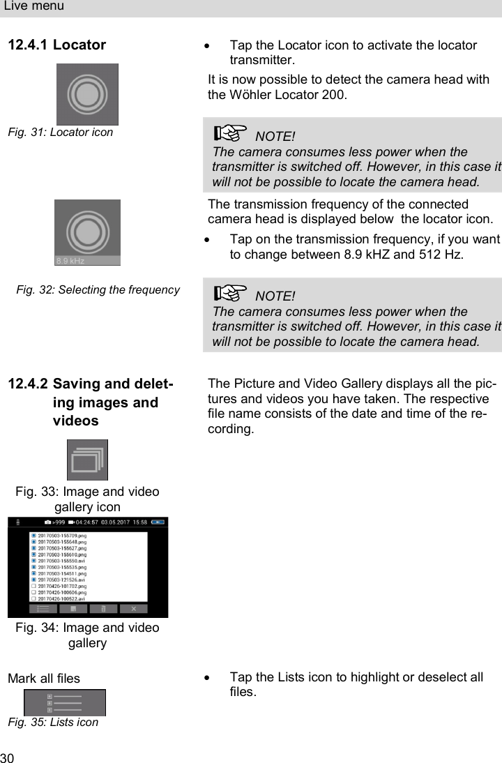 Live menu  30 12.4.1 Locator  Fig. 31: Locator icon   Tap the Locator icon to activate the locator transmitter.  It is now possible to detect the camera head with the Wöhler Locator 200.    NOTE! The camera consumes less power when the transmitter is switched off. However, in this case it will not be possible to locate the camera head.    Fig. 32: Selecting the frequency The transmission frequency of the connected camera head is displayed below  the locator icon.   Tap on the transmission frequency, if you want to change between 8.9 kHZ and 512 Hz.    NOTE! The camera consumes less power when the transmitter is switched off. However, in this case it will not be possible to locate the camera head.  12.4.2 Saving and delet-ing images and videos   Fig. 33: Image and video gallery icon  Fig. 34: Image and video gallery  The Picture and Video Gallery displays all the pic-tures and videos you have taken. The respective file name consists of the date and time of the re-cording. Mark all files    Fig. 35: Lists icon   Tap the Lists icon to highlight or deselect all files. 