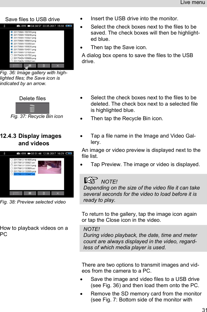 Live menu   31Save files to USB drive  Fig. 36: Image gallery with high-lighted files; the Save icon is indicated by an arrow.    Insert the USB drive into the monitor.   Select the check boxes next to the files to be saved. The check boxes will then be highlight-ed blue.   Then tap the Save icon. A dialog box opens to save the files to the USB drive.  Delete files  Fig. 37: Recycle Bin icon   Select the check boxes next to the files to be deleted. The check box next to a selected file is highlighted blue.   Then tap the Recycle Bin icon.   12.4.3 Display images and videos  Fig. 38: Preview selected video   Tap a file name in the Image and Video Gal-lery. An image or video preview is displayed next to the file list.   Tap Preview. The image or video is displayed.     NOTE! Depending on the size of the video file it can take several seconds for the video to load before it is ready to play.   To return to the gallery, tap the image icon again or tap the Close icon in the video.  How to playback videos on a PC  NOTE! During video playback, the date, time and meter count are always displayed in the video, regard-less of which media player is used.  There are two options to transmit images and vid-eos from the camera to a PC.   Save the image and video files to a USB drive (see Fig. 36) and then load them onto the PC.   Remove the SD memory card from the monitor (see Fig. 7: Bottom side of the monitor with 