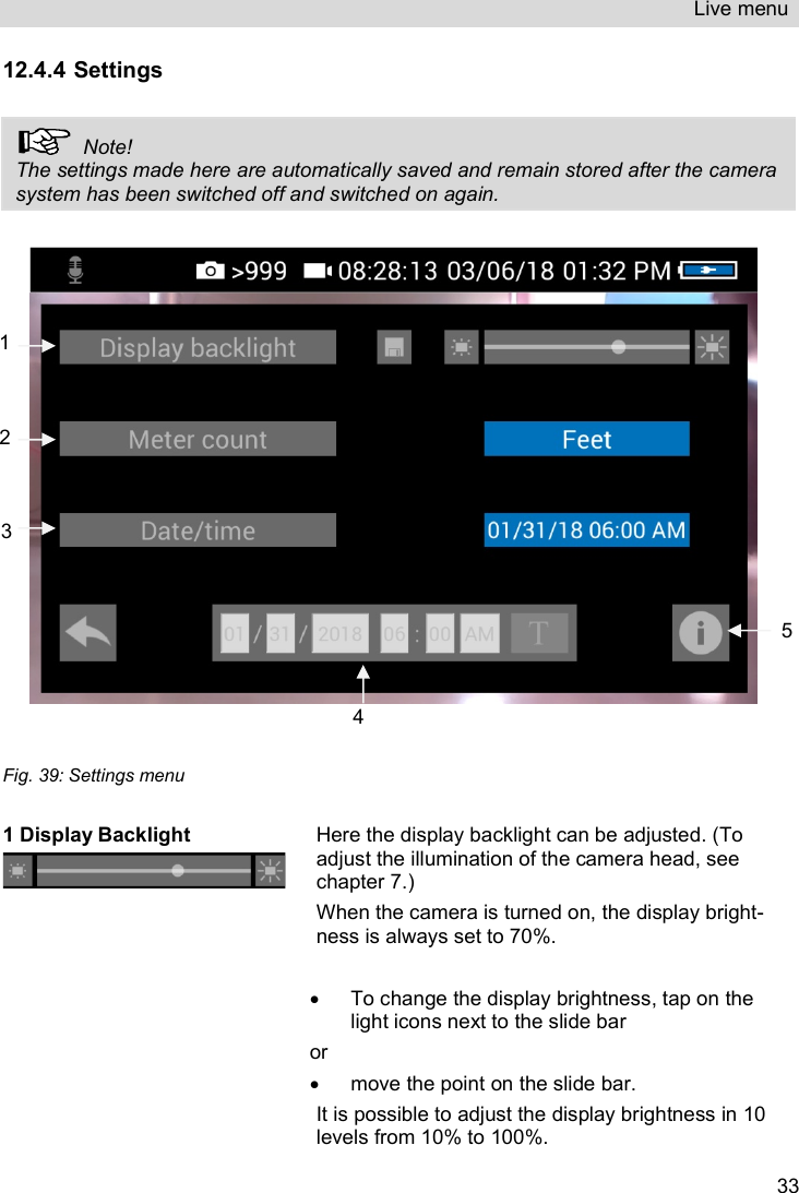 Live menu   3312.4.4 Settings    Note! The settings made here are automatically saved and remain stored after the camera system has been switched off and switched on again.     Fig. 39: Settings menu  1 Display Backlight  Here the display backlight can be adjusted. (To adjust the illumination of the camera head, see chapter 7.) When the camera is turned on, the display bright-ness is always set to 70%.    To change the display brightness, tap on the light icons next to the slide bar or    move the point on the slide bar. It is possible to adjust the display brightness in 10 levels from 10% to 100%. 1 3 2 4 5 