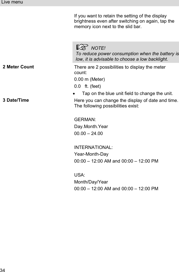 Live menu  34 If you want to retain the setting of the display brightness even after switching on again, tap the memory icon next to the slid bar.     NOTE! To reduce power consumption when the battery is low, it is advisable to choose a low backlight. 2 Meter Count There are 2 possibilities to display the meter count: 0.00 m (Meter) 0.0  ft. (feet)   Tap on the blue unit field to change the unit.  3 Date/Time Here you can change the display of date and time. The following possibilities exist:  GERMAN: Day.Month.Year  00.00 – 24.00  INTERNATIONAL: Year-Month-Day   00:00 – 12:00 AM and 00:00 – 12:00 PM  USA: Month/Day/Year 00:00 – 12:00 AM and 00:00 – 12:00 PM  