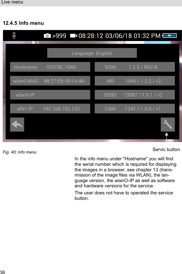 Live menu  36  12.4.5 Info menu   Fig. 40: Info menu  In the info menu under &quot;Hostname&quot; you will find the serial number which is required for displaying the images in a browser, see chapter 13 (trans-mission of the image files via WLAN), the lan-guage version, the wlanO-IP as well as software and hardware versions for the service.  The user does not have to operated the service button.    Servic button 