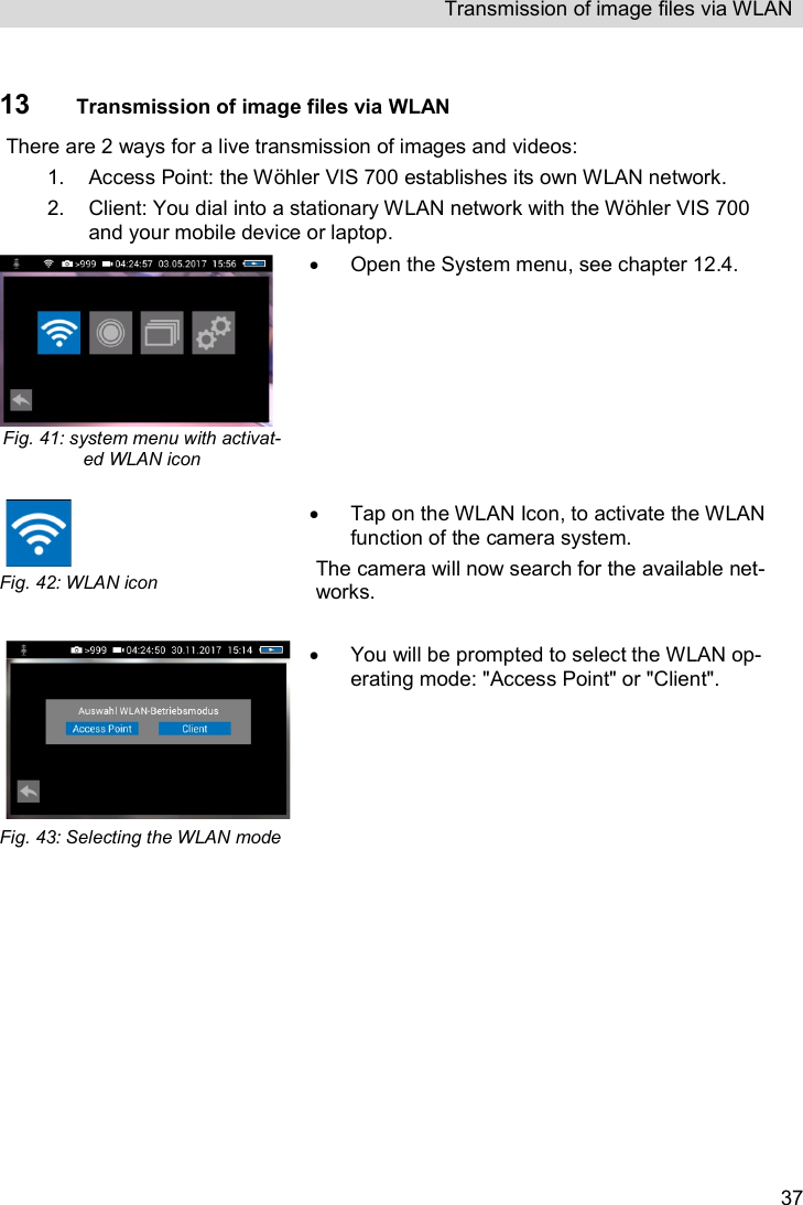 Transmission of image files via WLAN   37 13 Transmission of image files via WLAN There are 2 ways for a live transmission of images and videos: 1.  Access Point: the Wöhler VIS 700 establishes its own WLAN network. 2.  Client: You dial into a stationary WLAN network with the Wöhler VIS 700 and your mobile device or laptop.  Fig. 41: system menu with activat-ed WLAN icon    Open the System menu, see chapter 12.4.  Fig. 42: WLAN icon   Tap on the WLAN Icon, to activate the WLAN function of the camera system. The camera will now search for the available net-works.    Fig. 43: Selecting the WLAN mode    You will be prompted to select the WLAN op-erating mode: &quot;Access Point&quot; or &quot;Client&quot;.   