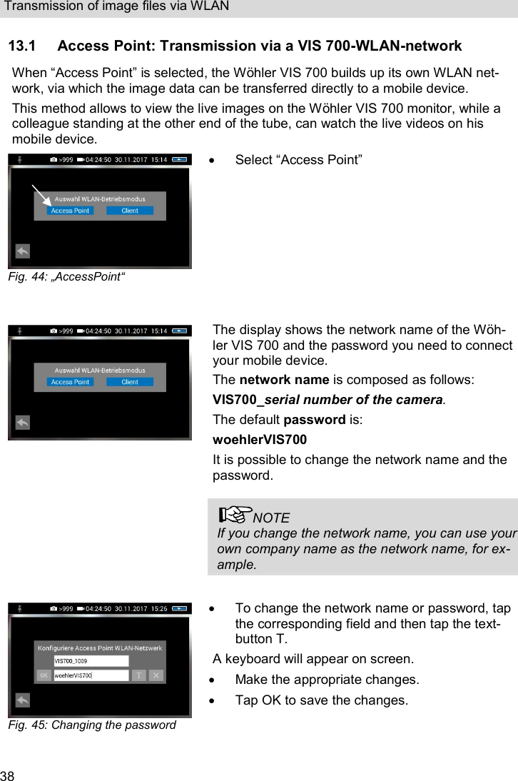 Transmission of image files via WLAN  38 13.1 Access Point: Transmission via a VIS 700-WLAN-network When “Access Point” is selected, the Wöhler VIS 700 builds up its own WLAN net-work, via which the image data can be transferred directly to a mobile device.  This method allows to view the live images on the Wöhler VIS 700 monitor, while a colleague standing at the other end of the tube, can watch the live videos on his mobile device.  Fig. 44: „AccessPoint“     Select “Access Point”  The display shows the network name of the Wöh-ler VIS 700 and the password you need to connect your mobile device. The network name is composed as follows: VIS700_serial number of the camera. The default password is: woehlerVIS700  It is possible to change the network name and the password.   NOTE If you change the network name, you can use your own company name as the network name, for ex-ample.   Fig. 45: Changing the password   To change the network name or password, tap the corresponding field and then tap the text-button T. A keyboard will appear on screen.   Make the appropriate changes.   Tap OK to save the changes.  