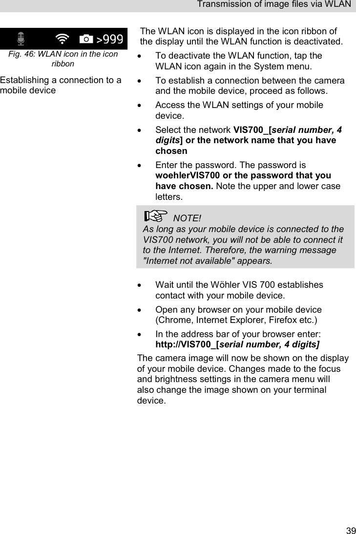 Transmission of image files via WLAN   39 Fig. 46: WLAN icon in the icon ribbon The WLAN icon is displayed in the icon ribbon of the display until the WLAN function is deactivated.   To deactivate the WLAN function, tap the WLAN icon again in the System menu.  Establishing a connection to a mobile device   To establish a connection between the camera and the mobile device, proceed as follows.   Access the WLAN settings of your mobile device.   Select the network VIS700_[serial number, 4 digits] or the network name that you have chosen   Enter the password. The password is woehlerVIS700 or the password that you have chosen. Note the upper and lower case letters.   NOTE! As long as your mobile device is connected to the VIS700 network, you will not be able to connect it to the Internet. Therefore, the warning message &quot;Internet not available&quot; appears.    Wait until the Wöhler VIS 700 establishes contact with your mobile device.    Open any browser on your mobile device (Chrome, Internet Explorer, Firefox etc.)    In the address bar of your browser enter: http://VIS700_[serial number, 4 digits] The camera image will now be shown on the display of your mobile device. Changes made to the focus and brightness settings in the camera menu will also change the image shown on your terminal device.  