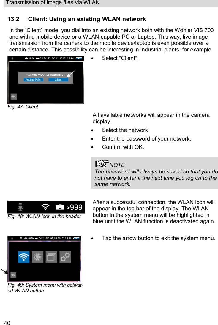 Transmission of image files via WLAN  40 13.2 Client: Using an existing WLAN network In the “Client” mode, you dial into an existing network both with the Wöhler VIS 700 and with a mobile device or a WLAN-capable PC or Laptop. This way, live image transmission from the camera to the mobile device/laptop is even possible over a certain distance. This possibility can be interesting in industrial plants, for example.  Fig. 47: Client   Select “Client”.  All available networks will appear in the camera display.    Select the network.   Enter the password of your network.   Confirm with OK.  NOTE The password will always be saved so that you do not have to enter it the next time you log on to the same network.   Fig. 48: WLAN-Icon in the header After a successful connection, the WLAN icon will appear in the top bar of the display. The WLAN button in the system menu will be highlighted in blue until the WLAN function is deactivated again.    Fig. 49: System menu with activat-ed WLAN button    Tap the arrow button to exit the system menu.     